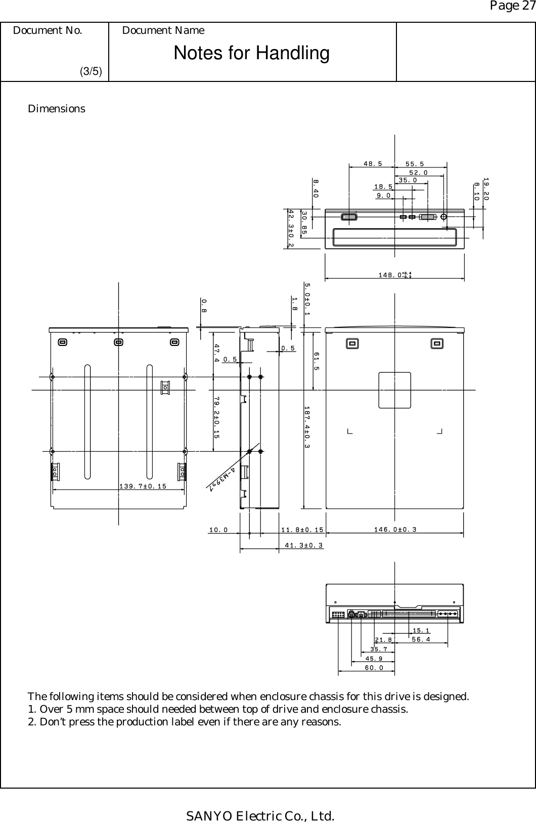 Page 27 Document No.  Document Name SANYO Electric Co., Ltd. Notes for Handling  (3/5) Dimensions                                              The following items should be considered when enclosure chassis for this drive is designed. 1. Over 5 mm space should needed between top of drive and enclosure chassis. 2. Don’t press the production label even if there are any reasons.  