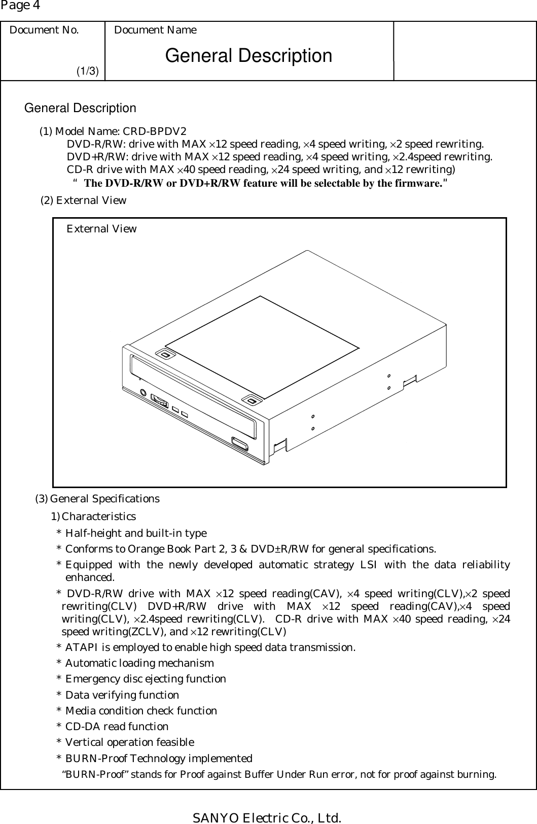 Page 4 Document No.  Document Name SANYO Electric Co., Ltd. General Description (1/3) General Description (1) Model Name: CRD-BPDV2    DVD-R/RW: drive with MAX ×12 speed reading, ×4 speed writing, ×2 speed rewriting.   DVD+R/RW: drive with MAX ×12 speed reading, ×4 speed writing, ×2.4speed rewriting.   CD-R drive with MAX ×40 speed reading, ×24 speed writing, and ×12 rewriting)    ““““The DVD-R/RW or DVD+R/RW feature will be selectable by the firmware.””””   (2) External View External View   (3) General Specifications 1) Characteristics * Half-height and built-in type * Conforms to Orange Book Part 2, 3 &amp; DVD±R/RW for general specifications. * Equipped with the newly developed automatic strategy LSI with the data reliability enhanced. * DVD-R/RW drive with MAX ×12 speed reading(CAV), ×4 speed writing(CLV),×2 speed rewriting(CLV) DVD+R/RW drive with MAX ×12 speed reading(CAV),×4 speed writing(CLV), ×2.4speed rewriting(CLV).  CD-R drive with MAX ×40 speed reading, ×24 speed writing(ZCLV), and ×12 rewriting(CLV) * ATAPI is employed to enable high speed data transmission. * Automatic loading mechanism * Emergency disc ejecting function * Data verifying function * Media condition check function * CD-DA read function * Vertical operation feasible * BURN-Proof Technology implemented   “BURN-Proof” stands for Proof against Buffer Under Run error, not for proof against burning. 