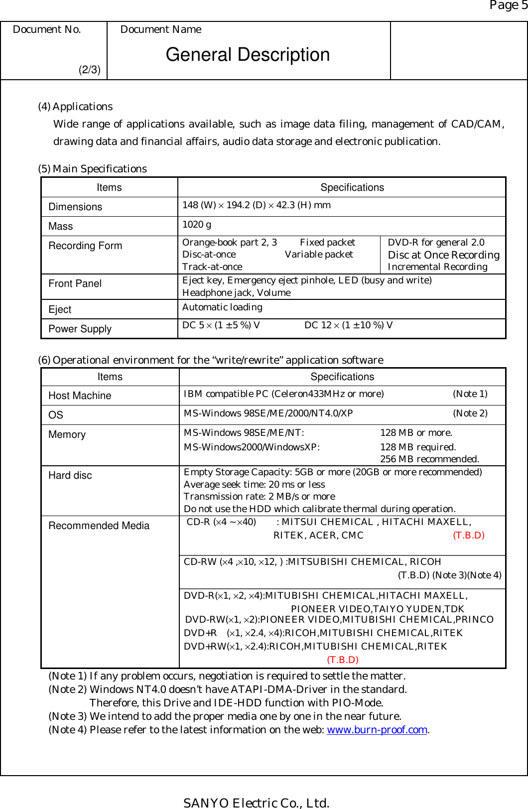 Page 5 Document No.  Document Name SANYO Electric Co., Ltd. General Description (2/3) (4) Applications   Wide range of applications available, such as image data filing, management of CAD/CAM, drawing data and financial affairs, audio data storage and electronic publication.  (5) Main Specifications Items Specifications Dimensions  148 (W) × 194.2 (D) × 42.3 (H) mm Mass  1020 g Recording Form  Orange-book part 2, 3  Fixed packet Disc-at-once   Variable packet Track-at-once DVD-R for general 2.0 Disc at Once Recording Incremental Recording Front Panel  Eject key, Emergency eject pinhole, LED (busy and write) Headphone jack, Volume Eject  Automatic loading Power Supply  DC 5 × (1 ± 5 %) V    DC 12 × (1 ± 10 %) V  (6) Operational environment for the “write/rewrite” application software Items Specifications Host Machine  IBM compatible PC (Celeron433MHz or more)  (Note 1) OS  MS-Windows 98SE/ME/2000/NT4.0/XP  (Note 2) Memory  MS-Windows 98SE/ME/NT:  128 MB or more. MS-Windows2000/WindowsXP:  128 MB required.     256 MB recommended. Hard disc  Empty Storage Capacity: 5GB or more (20GB or more recommended) Average seek time: 20 ms or less Transmission rate: 2 MB/s or more Do not use the HDD which calibrate thermal during operation.   CD-R (×4 ~ ×40)    : MITSUI CHEMICAL , HITACHI MAXELL,   RITEK, ACER, CMC  (T.B.D) CD-RW (×4 ,×10, ×12, ) :MITSUBISHI CHEMICAL, RICOH   (T.B.D) (Note 3)(Note 4) Recommended Media DVD-R(×1, ×2, ×4):MITUBISHI CHEMICAL,HITACHI MAXELL,    PIONEER VIDEO,TAIYO YUDEN,TDK  DVD-RW(×1, ×2):PIONEER VIDEO,MITUBISHI CHEMICAL,PRINCO DVD+R (×1, ×2.4, ×4):RICOH,MITUBISHI CHEMICAL,RITEK DVD+RW(×1, ×2.4):RICOH,MITUBISHI CHEMICAL,RITEK (T.B.D) (Note 1) If any problem occurs, negotiation is required to settle the matter. (Note 2) Windows NT4.0 doesn’t have ATAPI-DMA-Driver in the standard.     Therefore, this Drive and IDE-HDD function with PIO-Mode. (Note 3) We intend to add the proper media one by one in the near future. (Note 4) Please refer to the latest information on the web: www.burn-proof.com. 