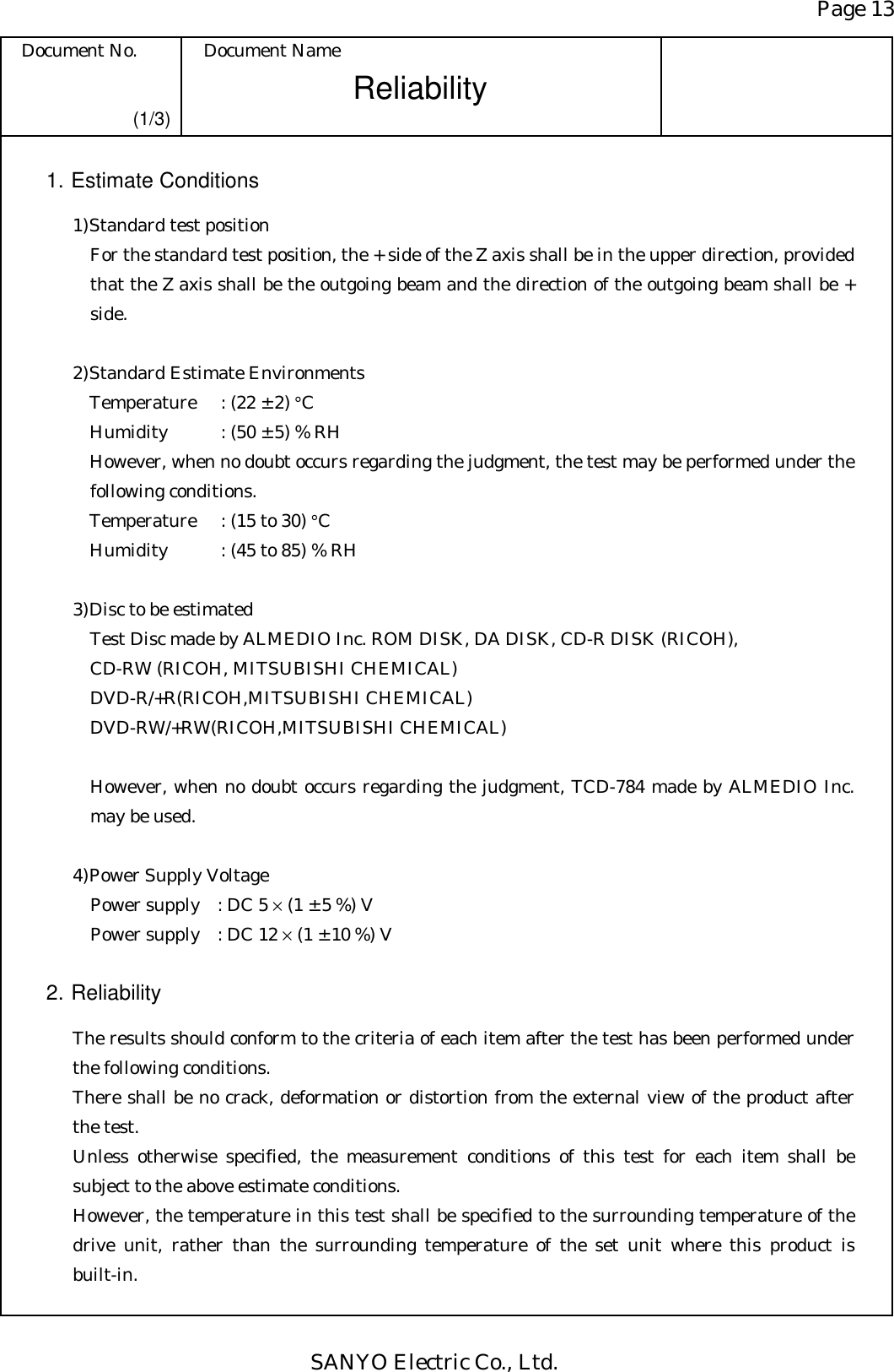 Page 13 Document No.  Document Name SANYO Electric Co., Ltd. Reliability  (1/3) 1. Estimate Conditions 1) Standard test position For the standard test position, the + side of the Z axis shall be in the upper direction, provided that the Z axis shall be the outgoing beam and the direction of the outgoing beam shall be + side.  2) Standard Estimate Environments Temperature  : (22 ± 2) °C Humidity  : (50 ± 5) % RH However, when no doubt occurs regarding the judgment, the test may be performed under the following conditions. Temperature  : (15 to 30) °C Humidity  : (45 to 85) % RH  3) Disc to be estimated Test Disc made by ALMEDIO Inc. ROM DISK, DA DISK, CD-R DISK (RICOH), CD-RW (RICOH, MITSUBISHI CHEMICAL) DVD-R/+R(RICOH,MITSUBISHI CHEMICAL) DVD-RW/+RW(RICOH,MITSUBISHI CHEMICAL)              However, when no doubt occurs regarding the judgment, TCD-784 made by ALMEDIO Inc. may be used.  4) Power Supply Voltage Power supply : DC 5 × (1 ± 5 %) V Power supply : DC 12 × (1 ± 10 %) V   2. Reliability  The results should conform to the criteria of each item after the test has been performed under the following conditions. There shall be no crack, deformation or distortion from the external view of the product after the test. Unless otherwise specified, the measurement conditions of this test for each item shall be subject to the above estimate conditions. However, the temperature in this test shall be specified to the surrounding temperature of the drive unit, rather than the surrounding temperature of the set unit where this product is built-in. 