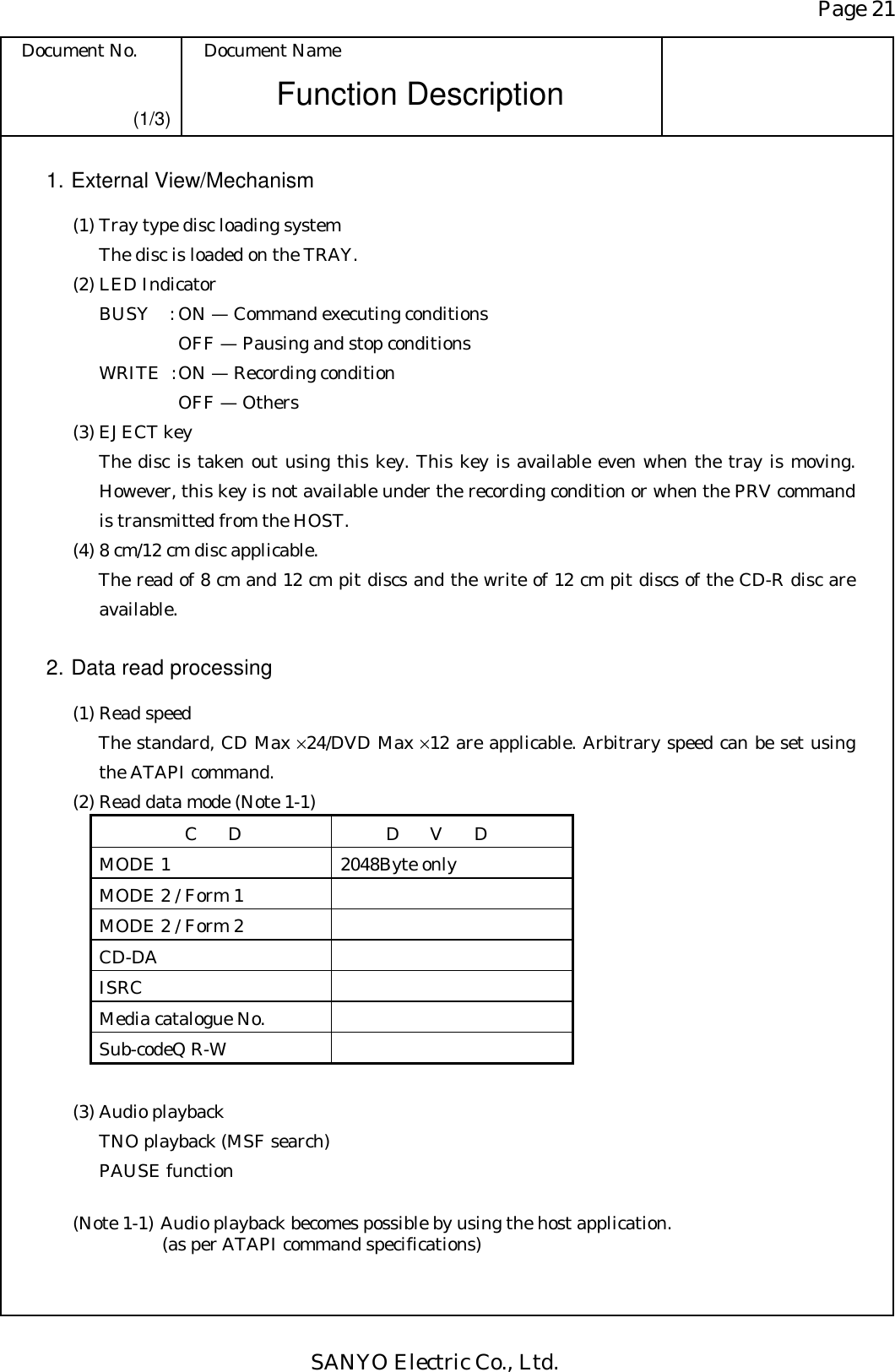 Page 21 Document No.  Document Name SANYO Electric Co., Ltd. Function Description (1/3) 1. External View/Mechanism   (1) Tray type disc loading system     The disc is loaded on the TRAY.   (2) LED Indicator     BUSY  : ON — Command executing conditions          OFF — Pausing and stop conditions     WRITE  : ON — Recording condition           OFF — Others   (3) EJECT key The disc is taken out using this key. This key is available even when the tray is moving. However, this key is not available under the recording condition or when the PRV command is transmitted from the HOST.   (4) 8 cm/12 cm disc applicable. The read of 8 cm and 12 cm pit discs and the write of 12 cm pit discs of the CD-R disc are available.  2. Data read processing   (1) Read speed The standard, CD Max ×24/DVD Max ×12 are applicable. Arbitrary speed can be set using the ATAPI command.   (2) Read data mode (Note 1-1) CD  DVD MODE 1  2048Byte only MODE 2 / Form 1   MODE 2 / Form 2   CD-DA    ISRC  Media catalogue No.   Sub-codeQ R-W      (3) Audio playback TNO playback (MSF search) PAUSE function  (Note 1-1) Audio playback becomes possible by using the host application. (as per ATAPI command specifications) 