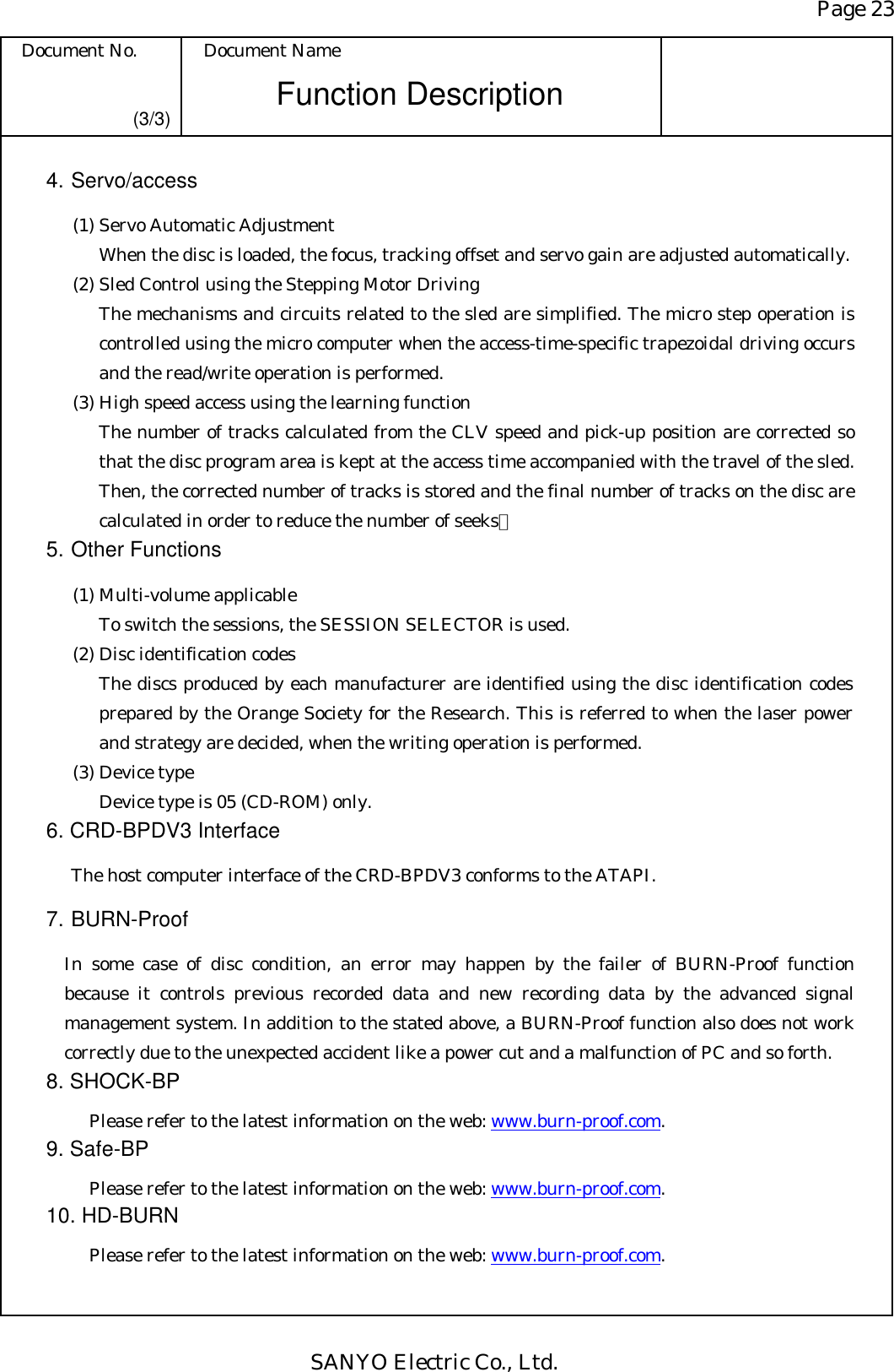 Page 23 Document No.  Document Name SANYO Electric Co., Ltd. Function Description (3/3) 4. Servo/access   (1) Servo Automatic Adjustment When the disc is loaded, the focus, tracking offset and servo gain are adjusted automatically.   (2) Sled Control using the Stepping Motor Driving The mechanisms and circuits related to the sled are simplified. The micro step operation is controlled using the micro computer when the access-time-specific trapezoidal driving occurs and the read/write operation is performed.   (3) High speed access using the learning function The number of tracks calculated from the CLV speed and pick-up position are corrected so that the disc program area is kept at the access time accompanied with the travel of the sled. Then, the corrected number of tracks is stored and the final number of tracks on the disc are calculated in order to reduce the number of seeks． 5. Other Functions   (1) Multi-volume applicable To switch the sessions, the SESSION SELECTOR is used.   (2) Disc identification codes The discs produced by each manufacturer are identified using the disc identification codes prepared by the Orange Society for the Research. This is referred to when the laser power and strategy are decided, when the writing operation is performed.   (3) Device type Device type is 05 (CD-ROM) only. 6. CRD-BPDV3 Interface   The host computer interface of the CRD-BPDV3 conforms to the ATAPI. 7. BURN-Proof   In some case of disc condition, an error may happen by the failer of BURN-Proof function because it controls previous recorded data and new recording data by the advanced signal management system. In addition to the stated above, a BURN-Proof function also does not work correctly due to the unexpected accident like a power cut and a malfunction of PC and so forth. 8. SHOCK-BP     Please refer to the latest information on the web: www.burn-proof.com.    9. Safe-BP     Please refer to the latest information on the web: www.burn-proof.com. 10. HD-BURN  Please refer to the latest information on the web: www.burn-proof.com.     