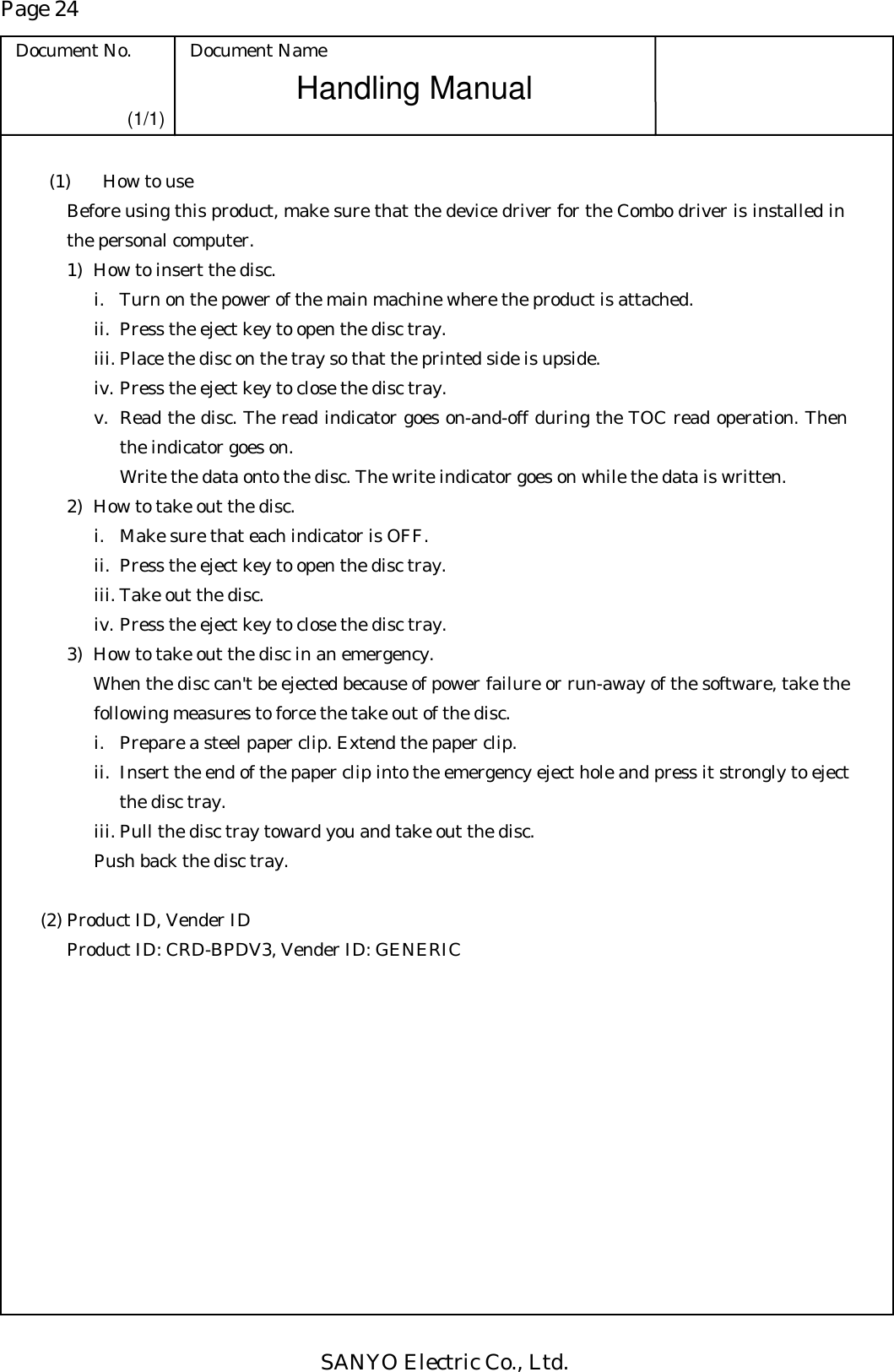 Page 24 Document No.  Document Name SANYO Electric Co., Ltd. Handling Manual (1/1)   (1)  How to use Before using this product, make sure that the device driver for the Combo driver is installed in the personal computer.  1)  How to insert the disc. i.  Turn on the power of the main machine where the product is attached. ii.  Press the eject key to open the disc tray. iii. Place the disc on the tray so that the printed side is upside.   iv. Press the eject key to close the disc tray. v.  Read the disc. The read indicator goes on-and-off during the TOC read operation. Then the indicator goes on.  Write the data onto the disc. The write indicator goes on while the data is written. 2)  How to take out the disc. i.  Make sure that each indicator is OFF. ii.  Press the eject key to open the disc tray. iii. Take out the disc. iv. Press the eject key to close the disc tray. 3)  How to take out the disc in an emergency. When the disc can&apos;t be ejected because of power failure or run-away of the software, take the following measures to force the take out of the disc. i.  Prepare a steel paper clip. Extend the paper clip. ii.  Insert the end of the paper clip into the emergency eject hole and press it strongly to eject the disc tray. iii. Pull the disc tray toward you and take out the disc. Push back the disc tray.  (2) Product ID, Vender ID Product ID: CRD-BPDV3, Vender ID: GENERIC 