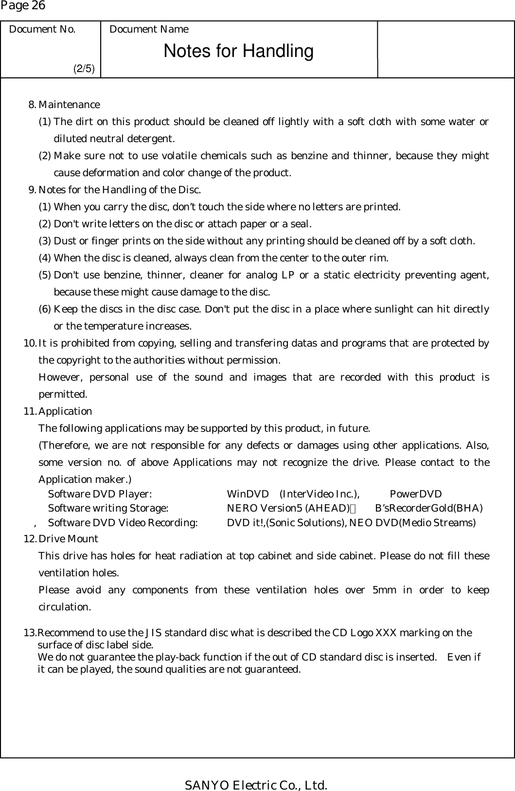 Page 26 Document No.  Document Name SANYO Electric Co., Ltd. Notes for Handling  (2/5)  8. Maintenance (1) The dirt on this product should be cleaned off lightly with a soft cloth with some water or diluted neutral detergent. (2) Make sure not to use volatile chemicals such as benzine and thinner, because they might cause deformation and color change of the product.   9. Notes for the Handling of the Disc. (1) When you carry the disc, don’t touch the side where no letters are printed. (2) Don&apos;t write letters on the disc or attach paper or a seal. (3) Dust or finger prints on the side without any printing should be cleaned off by a soft cloth. (4) When the disc is cleaned, always clean from the center to the outer rim. (5) Don&apos;t use benzine, thinner, cleaner for analog LP or a static electricity preventing agent, because these might cause damage to the disc. (6) Keep the discs in the disc case. Don&apos;t put the disc in a place where sunlight can hit directly or the temperature increases. 10. It is prohibited from copying, selling and transfering datas and programs that are protected by the copyright to the authorities without permission.   However, personal use of the sound and images that are recorded with this product is permitted. 11. Application   The following applications may be supported by this product, in future.   (Therefore, we are not responsible for any defects or damages using other applications. Also, some version no. of above Applications may not recognize the drive. Please contact to the Application maker.)     Software DVD Player:    WinDVD (InterVideo Inc.),  PowerDVD   Software writing Storage:    NERO Version5 (AHEAD)，   B’sRecorderGold(BHA) ,  Software DVD Video Recording:   DVD it!,(Sonic Solutions), NEO DVD(Medio Streams) 12. Drive Mount   This drive has holes for heat radiation at top cabinet and side cabinet. Please do not fill these ventilation holes.   Please avoid any components from these ventilation holes over 5mm in order to keep circulation.  13.Recommend to use the JIS standard disc what is described the CD Logo XXX marking on the surface of disc label side. We do not guarantee the play-back function if the out of CD standard disc is inserted.   Even if it can be played, the sound qualities are not guaranteed.   