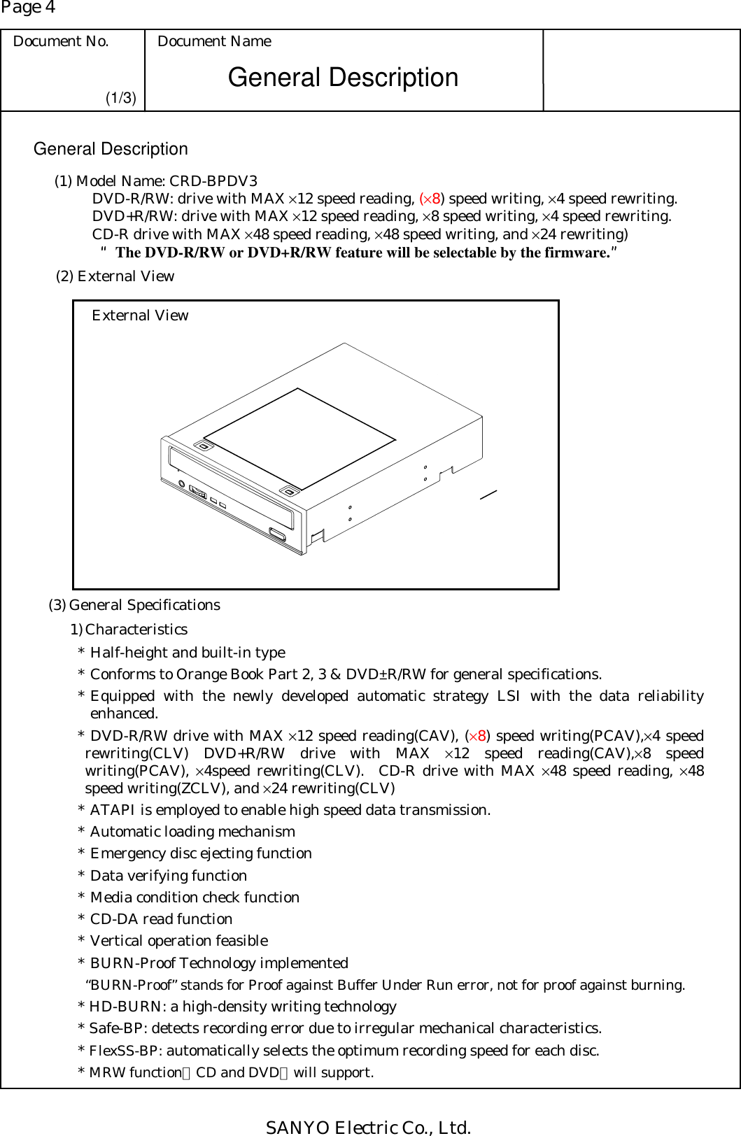 Page 4 Document No.  Document Name SANYO Electric Co., Ltd. General Description (1/3) General Description (1) Model Name: CRD-BPDV3    DVD-R/RW: drive with MAX ×12 speed reading, (×8) speed writing, ×4 speed rewriting.   DVD+R/RW: drive with MAX ×12 speed reading, ×8 speed writing, ×4 speed rewriting.   CD-R drive with MAX ×48 speed reading, ×48 speed writing, and ×24 rewriting)    ““““The DVD-R/RW or DVD+R/RW feature will be selectable by the firmware.””””   (2) External View External View   (3) General Specifications 1) Characteristics * Half-height and built-in type * Conforms to Orange Book Part 2, 3 &amp; DVD±R/RW for general specifications. * Equipped with the newly developed automatic strategy LSI with the data reliability enhanced. * DVD-R/RW drive with MAX ×12 speed reading(CAV), (×8) speed writing(PCAV),×4 speed rewriting(CLV) DVD+R/RW drive with MAX ×12 speed reading(CAV),×8 speed writing(PCAV), ×4speed rewriting(CLV).  CD-R drive with MAX ×48 speed reading, ×48 speed writing(ZCLV), and ×24 rewriting(CLV) * ATAPI is employed to enable high speed data transmission. * Automatic loading mechanism * Emergency disc ejecting function * Data verifying function * Media condition check function * CD-DA read function * Vertical operation feasible * BURN-Proof Technology implemented   “BURN-Proof” stands for Proof against Buffer Under Run error, not for proof against burning. * HD-BURN: a high-density writing technology * Safe-BP: detects recording error due to irregular mechanical characteristics. * FlexSS-BP: automatically selects the optimum recording speed for each disc. * MRW function（CD and DVD）will support. 