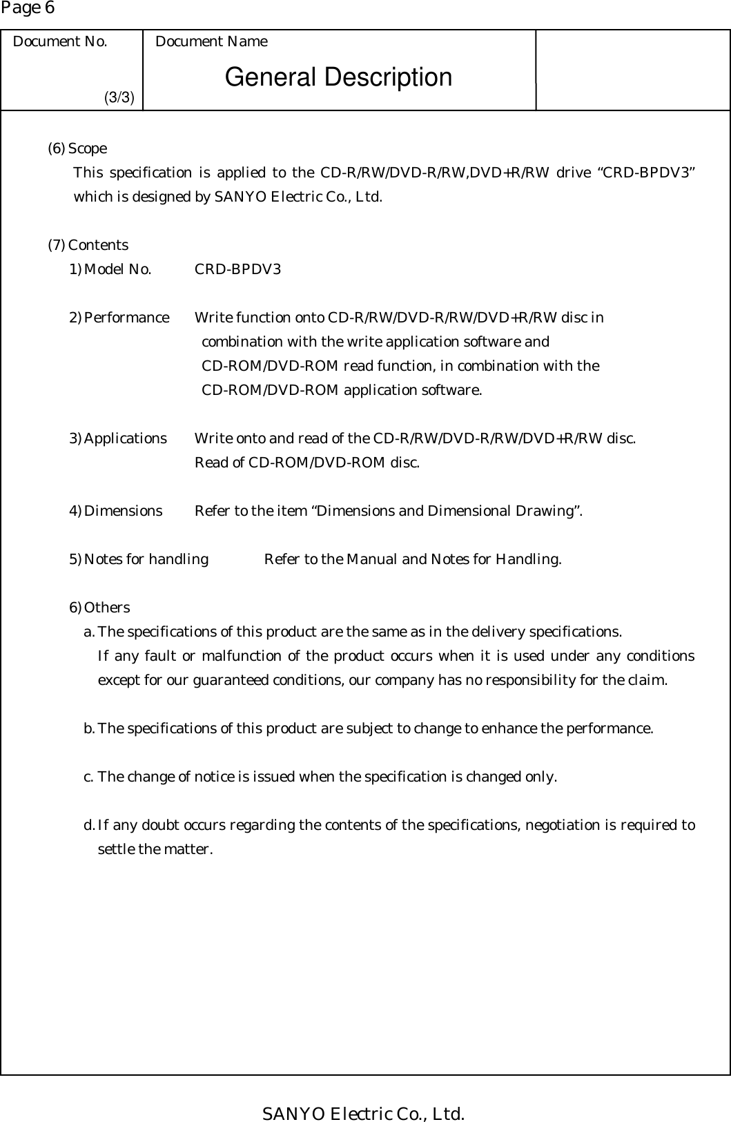 Page 6 Document No.  Document Name SANYO Electric Co., Ltd. General Description (3/3) (6) Scope This specification is applied to the CD-R/RW/DVD-R/RW,DVD+R/RW drive “CRD-BPDV3” which is designed by SANYO Electric Co., Ltd.  (7) Contents 1) Model No.      CRD-BPDV3  2) Performance    Write function onto CD-R/RW/DVD-R/RW/DVD+R/RW disc in   combination with the write application software and   CD-ROM/DVD-ROM read function, in combination with the   CD-ROM/DVD-ROM application software.   3) Applications    Write onto and read of the CD-R/RW/DVD-R/RW/DVD+R/RW disc.          Read of CD-ROM/DVD-ROM disc.  4) Dimensions    Refer to the item “Dimensions and Dimensional Drawing”.  5) Notes for handling  Refer to the Manual and Notes for Handling.  6) Others a. The specifications of this product are the same as in the delivery specifications. If any fault or malfunction of the product occurs when it is used under any conditions except for our guaranteed conditions, our company has no responsibility for the claim.  b. The specifications of this product are subject to change to enhance the performance.  c. The change of notice is issued when the specification is changed only.  d. If any doubt occurs regarding the contents of the specifications, negotiation is required to settle the matter. 