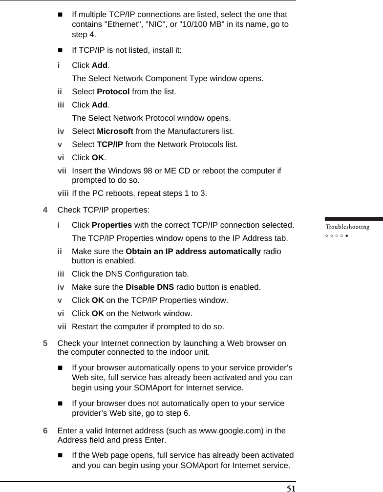 51Tr o u bleshootingIf multiple TCP/IP connections are listed, select the one that contains &quot;Ethernet&quot;, &quot;NIC&quot;, or &quot;10/100 MB&quot; in its name, go to step 4.If TCP/IP is not listed, install it:iClick Add.The Select Network Component Type window opens.ii Select Protocol from the list.iii Click Add.The Select Network Protocol window opens.iv Select Microsoft from the Manufacturers list.vSelect TCP/IP from the Network Protocols list.vi Click OK.vii Insert the Windows 98 or ME CD or reboot the computer if prompted to do so.viii If the PC reboots, repeat steps 1 to 3.4Check TCP/IP properties:iClick Properties with the correct TCP/IP connection selected.The TCP/IP Properties window opens to the IP Address tab.ii Make sure the Obtain an IP address automatically radio button is enabled.iii Click the DNS Configuration tab.iv Make sure the Disable DNS radio button is enabled.vClick OK on the TCP/IP Properties window.vi Click OK on the Network window.vii Restart the computer if prompted to do so.5Check your Internet connection by launching a Web browser on the computer connected to the indoor unit.If your browser automatically opens to your service provider’s Web site, full service has already been activated and you can begin using your SOMAport for Internet service.If your browser does not automatically open to your service provider’s Web site, go to step 6.6Enter a valid Internet address (such as www.google.com) in the Address field and press Enter.If the Web page opens, full service has already been activated and you can begin using your SOMAport for Internet service.