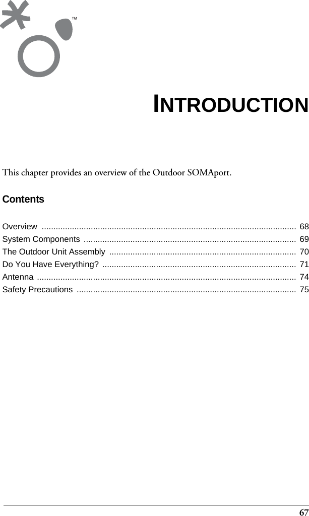 67This chapter provides an overview of the Outdoor SOMAport.ContentsOverview ............................................................................................................. 68System Components ........................................................................................... 69The Outdoor Unit Assembly  ................................................................................ 70Do You Have Everything? ................................................................................... 71Antenna ............................................................................................................... 74Safety Precautions  ..............................................................................................  75INTRODUCTION