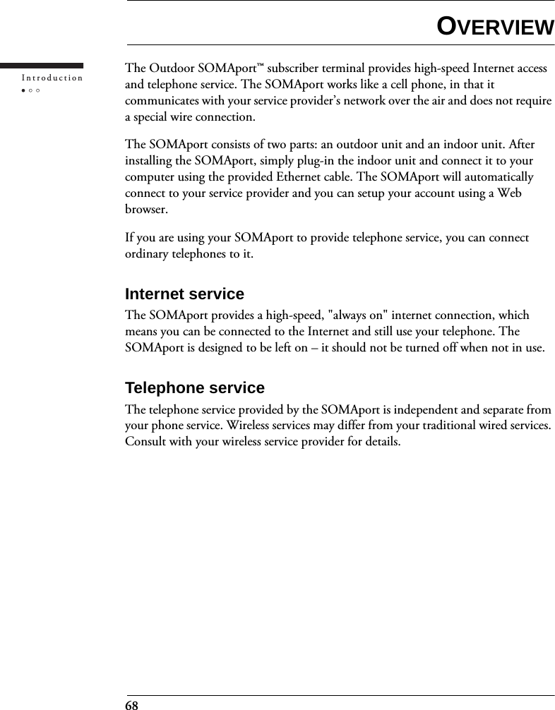 68IntroductionOVERVIEWThe Outdoor SOMAport™ subscriber terminal provides high-speed Internet access and telephone service. The SOMAport works like a cell phone, in that it communicates with your service provider’s network over the air and does not require a special wire connection.The SOMAport consists of two parts: an outdoor unit and an indoor unit. After installing the SOMAport, simply plug-in the indoor unit and connect it to your computer using the provided Ethernet cable. The SOMAport will automatically connect to your service provider and you can setup your account using a Web browser.If you are using your SOMAport to provide telephone service, you can connect ordinary telephones to it.Internet serviceThe SOMAport provides a high-speed, &quot;always on&quot; internet connection, which means you can be connected to the Internet and still use your telephone. The SOMAport is designed to be left on – it should not be turned off when not in use.Telephone serviceThe telephone service provided by the SOMAport is independent and separate from your phone service. Wireless services may differ from your traditional wired services. Consult with your wireless service provider for details.
