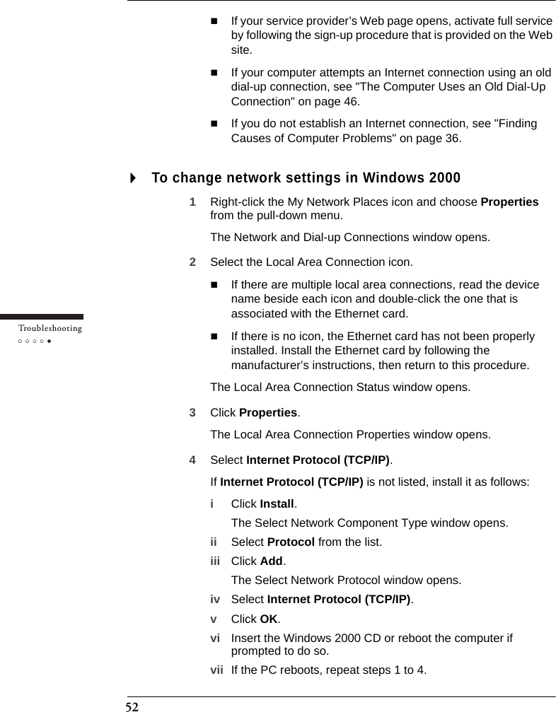 52Tr o u bleshootingIf your service provider’s Web page opens, activate full service by following the sign-up procedure that is provided on the Web site.If your computer attempts an Internet connection using an old dial-up connection, see &quot;The Computer Uses an Old Dial-Up Connection&quot; on page 46.If you do not establish an Internet connection, see &quot;Finding Causes of Computer Problems&quot; on page 36.To change network settings in Windows 20001Right-click the My Network Places icon and choose Properties from the pull-down menu.The Network and Dial-up Connections window opens.2Select the Local Area Connection icon.If there are multiple local area connections, read the device name beside each icon and double-click the one that is associated with the Ethernet card.If there is no icon, the Ethernet card has not been properly installed. Install the Ethernet card by following the manufacturer’s instructions, then return to this procedure.The Local Area Connection Status window opens.3Click Properties.The Local Area Connection Properties window opens.4Select Internet Protocol (TCP/IP).If Internet Protocol (TCP/IP) is not listed, install it as follows:iClick Install.The Select Network Component Type window opens.ii Select Protocol from the list.iii Click Add.The Select Network Protocol window opens.iv Select Internet Protocol (TCP/IP).vClick OK.vi Insert the Windows 2000 CD or reboot the computer if prompted to do so.vii If the PC reboots, repeat steps 1 to 4.