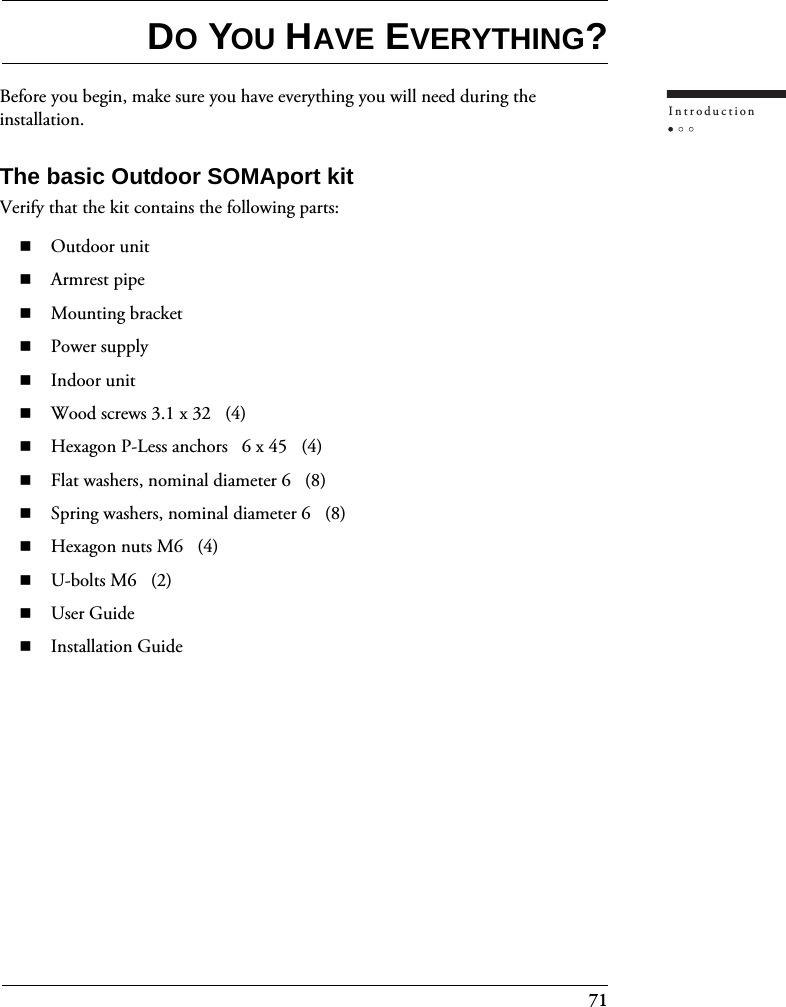 71IntroductionDO YOU HAVE EVERYTHING?Before you begin, make sure you have everything you will need during the installation.The basic Outdoor SOMAport kitVerify that the kit contains the following parts:Outdoor unitArmrest pipeMounting bracketPower supplyIndoor unitWood screws 3.1 x 32   (4)Hexagon P-Less anchors   6 x 45   (4)Flat washers, nominal diameter 6   (8)Spring washers, nominal diameter 6   (8)Hexagon nuts M6   (4)U-bolts M6   (2)User GuideInstallation Guide