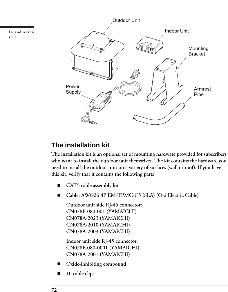 72IntroductionThe installation kitThe installation kit is an optional set of mounting hardware provided for subscribers who want to install the outdoor unit themselves. The kit contains the hardware you need to install the outdoor unit on a variety of surfaces (wall or roof). If you have this kit, verify that it contains the following partsCAT5 cable assembly kitCable: AWG26 4P EM-TPMC-C5 (SLA) (Oki Electric Cable)Outdoor unit side RJ-45 connector:CN078P-080-001 (YAMAICHI)CN078A-2023 (YAMAICHI)CN078A-2010 (YAMAICHI)CN078A-2003 (YAMAICHI)Indoor unit side RJ-45 connector:CN078P-080-0001 (YAMAICHI)CN078A-2001 (YAMAICHI)Oxide-inhibiting compound10 cable clips