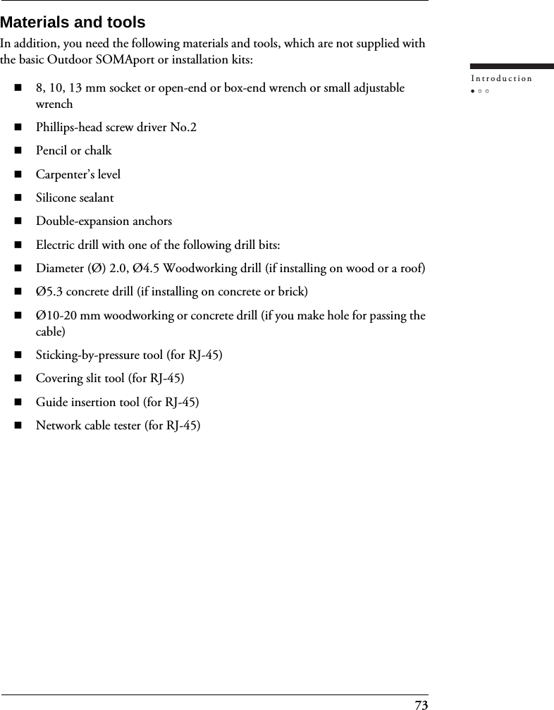 73IntroductionMaterials and toolsIn addition, you need the following materials and tools, which are not supplied with the basic Outdoor SOMAport or installation kits:8, 10, 13 mm socket or open-end or box-end wrench or small adjustable wrenchPhillips-head screw driver No.2Pencil or chalkCarpenter’s levelSilicone sealantDouble-expansion anchorsElectric drill with one of the following drill bits:Diameter (Ø) 2.0, Ø4.5 Woodworking drill (if installing on wood or a roof)Ø5.3 concrete drill (if installing on concrete or brick)Ø10-20 mm woodworking or concrete drill (if you make hole for passing the cable)Sticking-by-pressure tool (for RJ-45)Covering slit tool (for RJ-45)Guide insertion tool (for RJ-45)Network cable tester (for RJ-45)