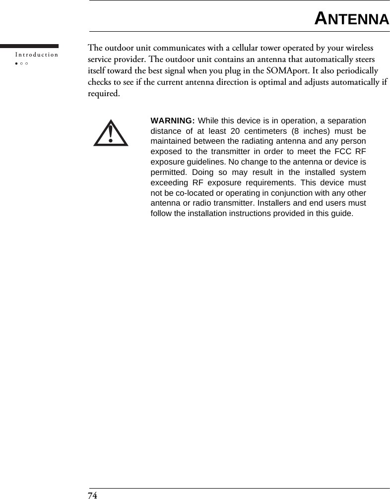 74IntroductionANTENNAThe outdoor unit communicates with a cellular tower operated by your wireless service provider. The outdoor unit contains an antenna that automatically steers itself toward the best signal when you plug in the SOMAport. It also periodically checks to see if the current antenna direction is optimal and adjusts automatically if required.!WARNING: While this device is in operation, a separationdistance of at least 20 centimeters (8 inches) must bemaintained between the radiating antenna and any personexposed to the transmitter in order to meet the FCC RFexposure guidelines. No change to the antenna or device ispermitted. Doing so may result in the installed systemexceeding RF exposure requirements. This device mustnot be co-located or operating in conjunction with any otherantenna or radio transmitter. Installers and end users mustfollow the installation instructions provided in this guide.