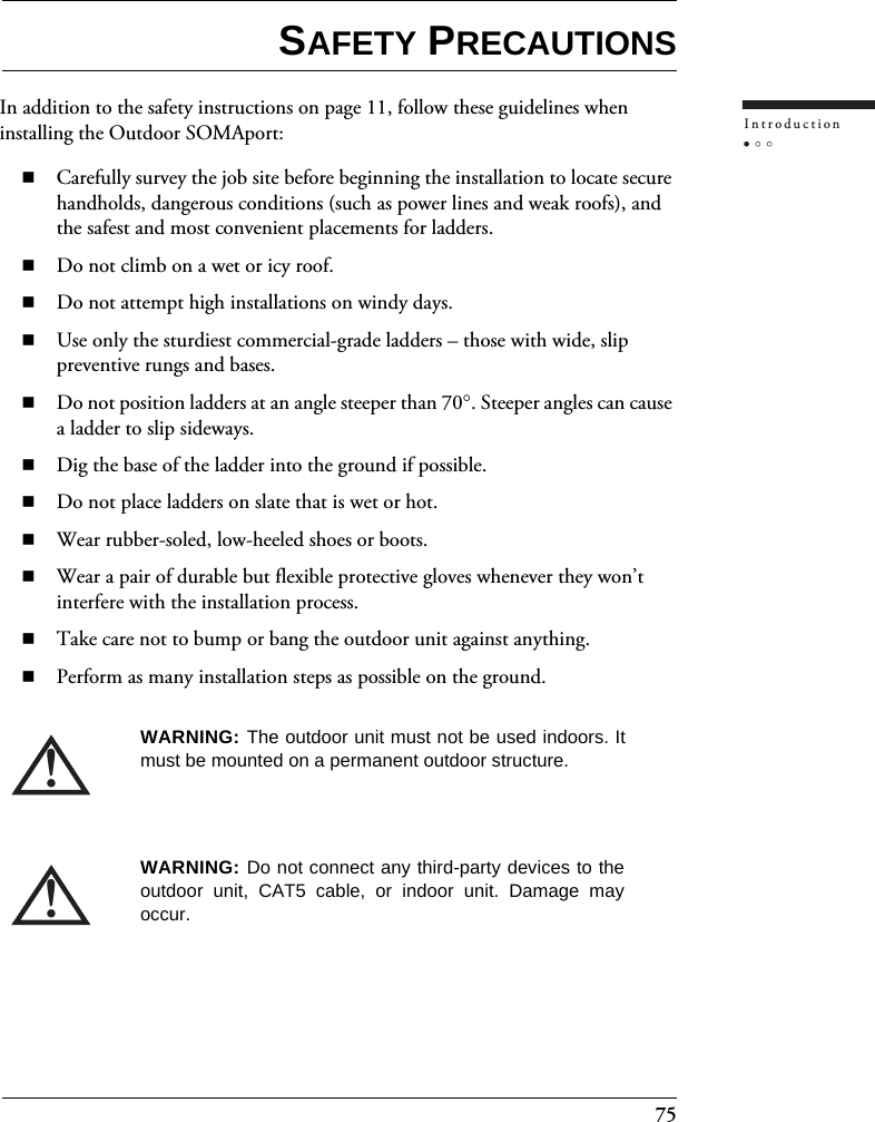 75IntroductionSAFETY PRECAUTIONSIn addition to the safety instructions on page 11, follow these guidelines when installing the Outdoor SOMAport:Carefully survey the job site before beginning the installation to locate secure handholds, dangerous conditions (such as power lines and weak roofs), and the safest and most convenient placements for ladders.Do not climb on a wet or icy roof.Do not attempt high installations on windy days.Use only the sturdiest commercial-grade ladders – those with wide, slip preventive rungs and bases.Do not position ladders at an angle steeper than 70°. Steeper angles can cause a ladder to slip sideways.Dig the base of the ladder into the ground if possible.Do not place ladders on slate that is wet or hot.Wear rubber-soled, low-heeled shoes or boots.Wear a pair of durable but flexible protective gloves whenever they won’t interfere with the installation process.Take care not to bump or bang the outdoor unit against anything.Perform as many installation steps as possible on the ground.!WARNING: The outdoor unit must not be used indoors. Itmust be mounted on a permanent outdoor structure.!WARNING: Do not connect any third-party devices to theoutdoor unit, CAT5 cable, or indoor unit. Damage mayoccur.