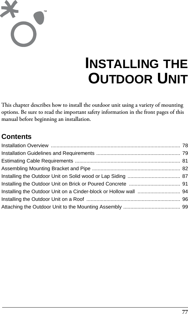 77This chapter describes how to install the outdoor unit using a variety of mounting options. Be sure to read the important safety information in the front pages of this manual before beginning an installation.ContentsInstallation Overview  ........................................................................................... 78Installation Guidelines and Requirements ........................................................... 79Estimating Cable Requirements ..........................................................................  81Assembling Mounting Bracket and Pipe ..............................................................  82Installing the Outdoor Unit on Solid wood or Lap Siding  ..................................... 87Installing the Outdoor Unit on Brick or Poured Concrete  .................................... 91Installing the Outdoor Unit on a Cinder-block or Hollow wall  .............................. 94Installing the Outdoor Unit on a Roof  .................................................................. 96Attaching the Outdoor Unit to the Mounting Assembly ........................................  99INSTALLING THEOUTDOOR UNIT