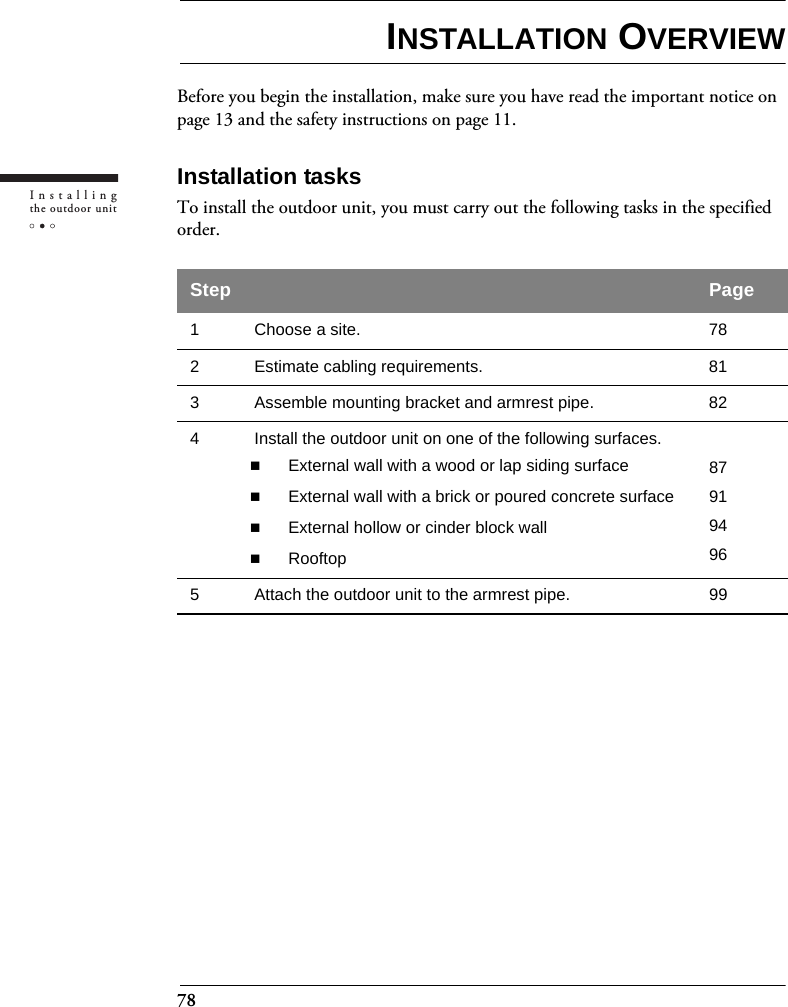 78Installingthe outdoor unitINSTALLATION OVERVIEWBefore you begin the installation, make sure you have read the important notice on page 13 and the safety instructions on page 11.Installation tasksTo install the outdoor unit, you must carry out the following tasks in the specified order.Step Page1 Choose a site. 782  Estimate cabling requirements. 813 Assemble mounting bracket and armrest pipe. 824 Install the outdoor unit on one of the following surfaces.External wall with a wood or lap siding surfaceExternal wall with a brick or poured concrete surfaceExternal hollow or cinder block wallRooftop879194965 Attach the outdoor unit to the armrest pipe. 99