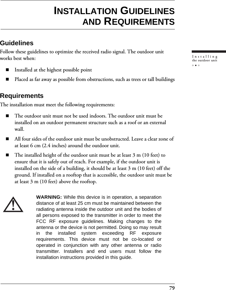 79Installingthe outdoor unitINSTALLATION GUIDELINESAND REQUIREMENTSGuidelinesFollow these guidelines to optimize the received radio signal. The outdoor unit works best when:Installed at the highest possible pointPlaced as far away as possible from obstructions, such as trees or tall buildingsRequirementsThe installation must meet the following requirements:The outdoor unit must not be used indoors. The outdoor unit must be installed on an outdoor permanent structure such as a roof or an external wall.All four sides of the outdoor unit must be unobstructed. Leave a clear zone of at least 6 cm (2.4 inches) around the outdoor unit.The installed height of the outdoor unit must be at least 3 m (10 feet) to ensure that it is safely out of reach. For example, if the outdoor unit is installed on the side of a building, it should be at least 3 m (10 feet) off the ground. If installed on a rooftop that is accessible, the outdoor unit must be at least 3 m (10 feet) above the rooftop.!WARNING: While this device is in operation, a separationdistance of at least 25 cm must be maintained between theradiating antenna inside the outdoor unit and the bodies ofall persons exposed to the transmitter in order to meet theFCC RF exposure guidelines. Making changes to theantenna or the device is not permitted. Doing so may resultin the installed system exceeding RF exposurerequirements. This device must not be co-located oroperated in conjunction with any other antenna or radiotransmitter. Installers and end users must follow theinstallation instructions provided in this guide.