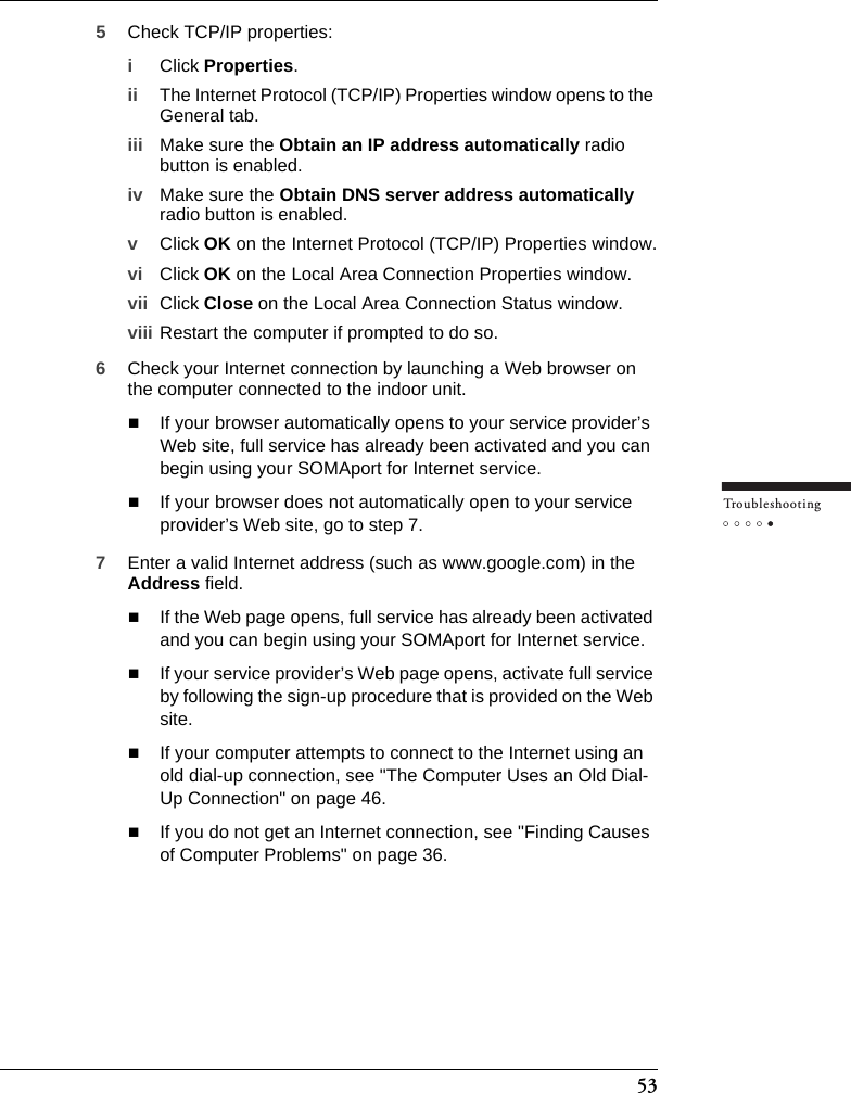 53Tr o u bleshooting5Check TCP/IP properties:iClick Properties.ii The Internet Protocol (TCP/IP) Properties window opens to the General tab.iii Make sure the Obtain an IP address automatically radio button is enabled.iv Make sure the Obtain DNS server address automatically radio button is enabled.vClick OK on the Internet Protocol (TCP/IP) Properties window.vi Click OK on the Local Area Connection Properties window.vii Click Close on the Local Area Connection Status window.viii Restart the computer if prompted to do so.6Check your Internet connection by launching a Web browser on the computer connected to the indoor unit.If your browser automatically opens to your service provider’s Web site, full service has already been activated and you can begin using your SOMAport for Internet service.If your browser does not automatically open to your service provider’s Web site, go to step 7.7Enter a valid Internet address (such as www.google.com) in the Address field.If the Web page opens, full service has already been activated and you can begin using your SOMAport for Internet service.If your service provider’s Web page opens, activate full service by following the sign-up procedure that is provided on the Web site.If your computer attempts to connect to the Internet using an old dial-up connection, see &quot;The Computer Uses an Old Dial-Up Connection&quot; on page 46. If you do not get an Internet connection, see &quot;Finding Causes of Computer Problems&quot; on page 36.