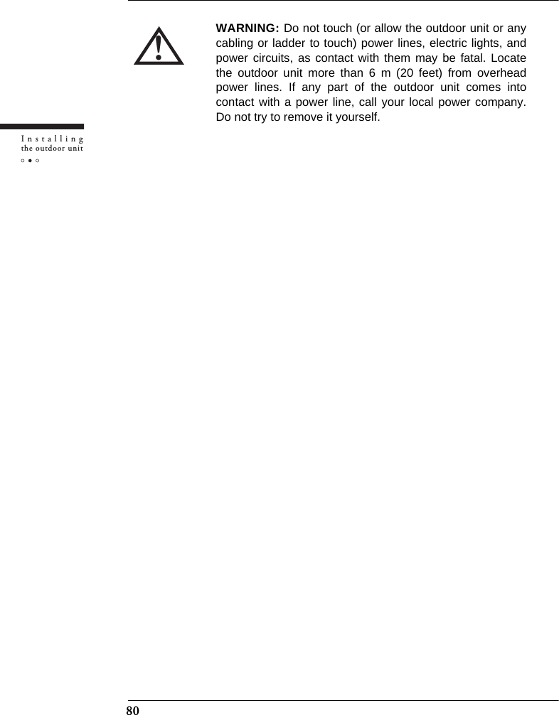 80Installingthe outdoor unit!WARNING: Do not touch (or allow the outdoor unit or anycabling or ladder to touch) power lines, electric lights, andpower circuits, as contact with them may be fatal. Locatethe outdoor unit more than 6 m (20 feet) from overheadpower lines. If any part of the outdoor unit comes intocontact with a power line, call your local power company.Do not try to remove it yourself.