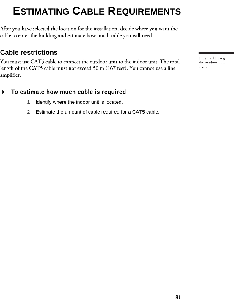 81Installingthe outdoor unitESTIMATING CABLE REQUIREMENTSAfter you have selected the location for the installation, decide where you want the cable to enter the building and estimate how much cable you will need.Cable restrictionsYou must use CAT5 cable to connect the outdoor unit to the indoor unit. The total length of the CAT5 cable must not exceed 50 m (167 feet). You cannot use a line amplifier. To estimate how much cable is required1ldentify where the indoor unit is located.2Estimate the amount of cable required for a CAT5 cable.