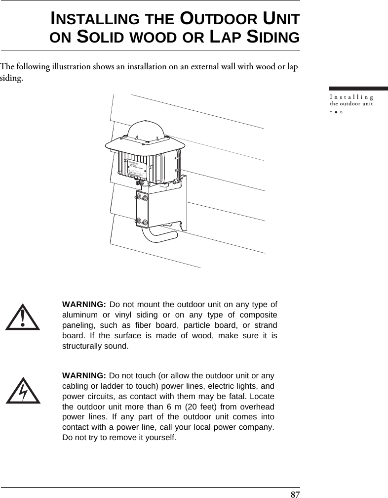 87Installingthe outdoor unitINSTALLING THE OUTDOOR UNITON SOLID WOOD OR LAP SIDINGThe following illustration shows an installation on an external wall with wood or lap siding.!WARNING: Do not mount the outdoor unit on any type ofaluminum or vinyl siding or on any type of compositepaneling, such as fiber board, particle board, or strandboard. If the surface is made of wood, make sure it isstructurally sound.WARNING: Do not touch (or allow the outdoor unit or anycabling or ladder to touch) power lines, electric lights, andpower circuits, as contact with them may be fatal. Locatethe outdoor unit more than 6 m (20 feet) from overheadpower lines. If any part of the outdoor unit comes intocontact with a power line, call your local power company.Do not try to remove it yourself.