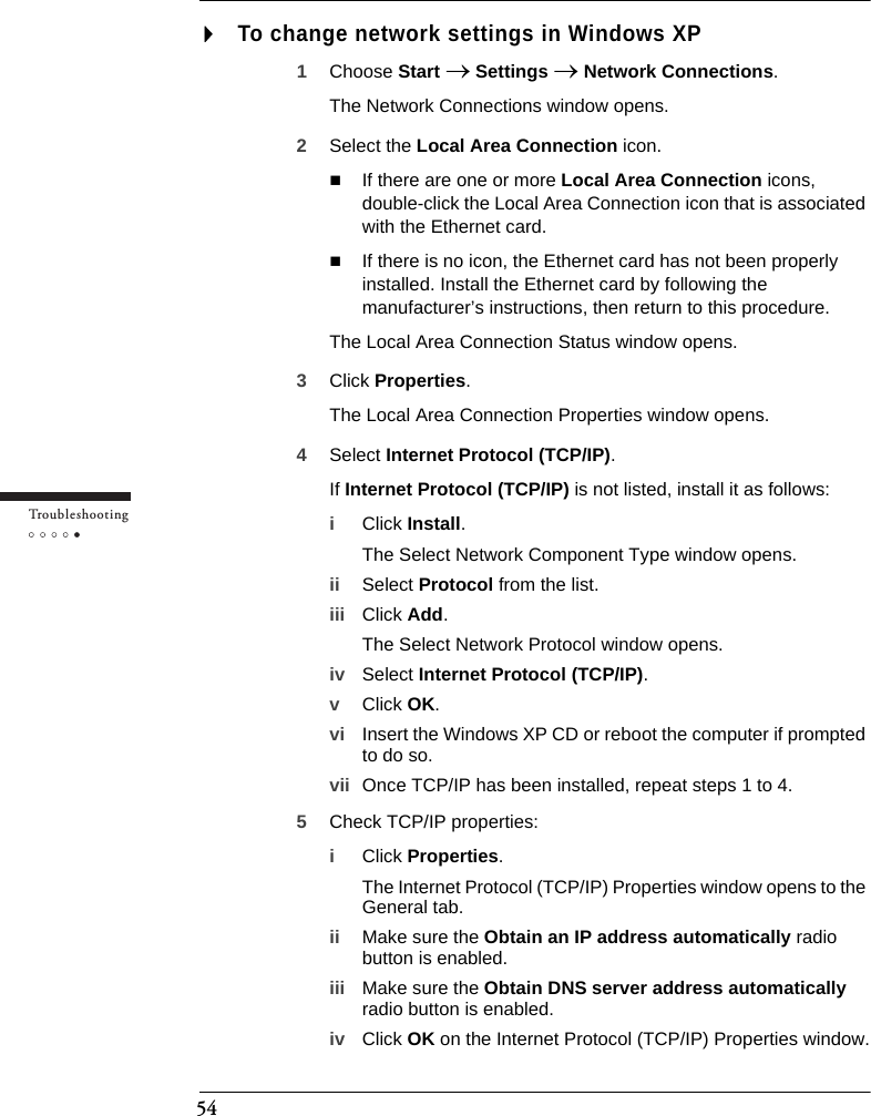 54Tr o u bleshootingTo change network settings in Windows XP1Choose Start → Settings → Network Connections.The Network Connections window opens.2Select the Local Area Connection icon.If there are one or more Local Area Connection icons, double-click the Local Area Connection icon that is associated with the Ethernet card.If there is no icon, the Ethernet card has not been properly installed. Install the Ethernet card by following the manufacturer’s instructions, then return to this procedure.The Local Area Connection Status window opens.3Click Properties.The Local Area Connection Properties window opens.4Select Internet Protocol (TCP/IP).If Internet Protocol (TCP/IP) is not listed, install it as follows:iClick Install.The Select Network Component Type window opens.ii Select Protocol from the list.iii Click Add.The Select Network Protocol window opens.iv Select Internet Protocol (TCP/IP).vClick OK.vi Insert the Windows XP CD or reboot the computer if prompted to do so.vii Once TCP/IP has been installed, repeat steps 1 to 4.5Check TCP/IP properties:iClick Properties.The Internet Protocol (TCP/IP) Properties window opens to the General tab.ii Make sure the Obtain an IP address automatically radio button is enabled.iii Make sure the Obtain DNS server address automatically radio button is enabled.iv Click OK on the Internet Protocol (TCP/IP) Properties window.