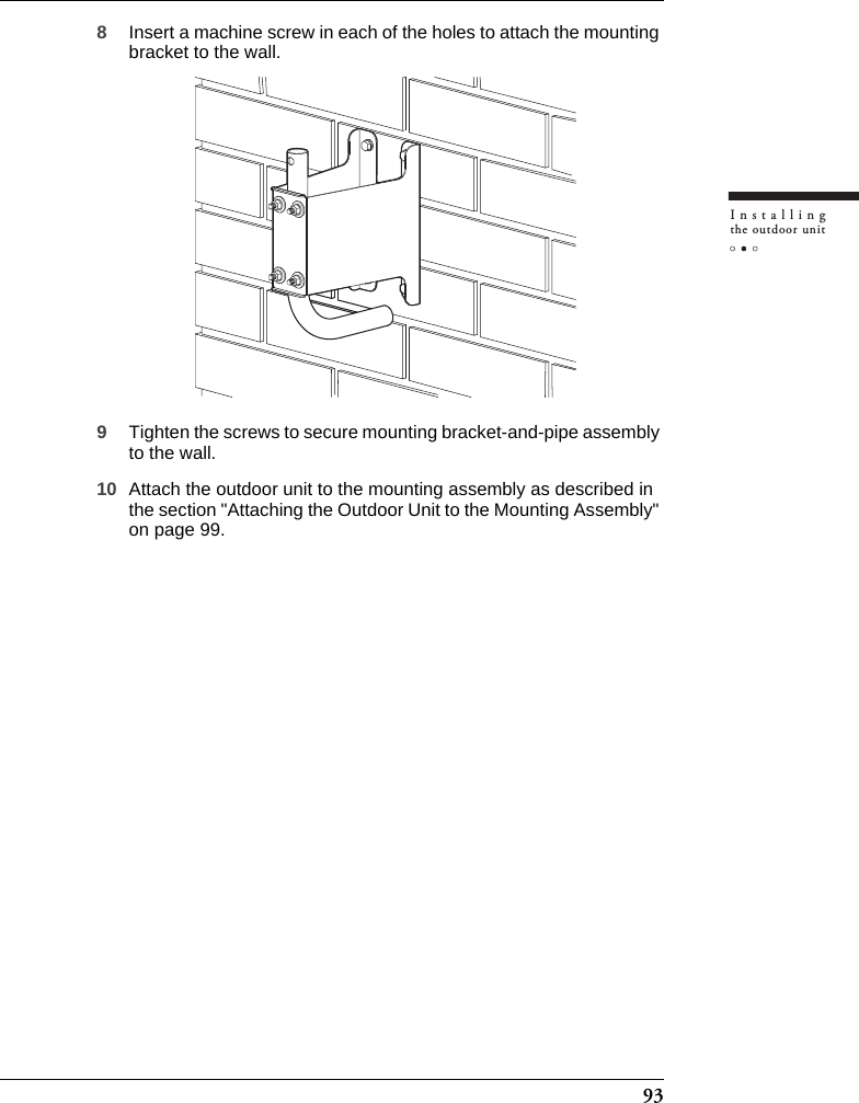 93Installingthe outdoor unit8Insert a machine screw in each of the holes to attach the mounting bracket to the wall.9Tighten the screws to secure mounting bracket-and-pipe assembly to the wall.10 Attach the outdoor unit to the mounting assembly as described in the section &quot;Attaching the Outdoor Unit to the Mounting Assembly&quot; on page 99.