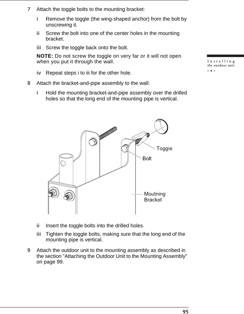 95Installingthe outdoor unit7Attach the toggle bolts to the mounting bracket:iRemove the toggle (the wing-shaped anchor) from the bolt by unscrewing it.ii Screw the bolt into one of the center holes in the mounting bracket.iii Screw the toggle back onto the bolt.NOTE: Do not screw the toggle on very far or it will not open when you put it through the wall.iv Repeat steps i to iii for the other hole.8Attach the bracket-and-pipe assembly to the wall:iHold the mounting bracket-and-pipe assembly over the drilled holes so that the long end of the mounting pipe is vertical.ii Insert the toggle bolts into the drilled holes.iii Tighten the toggle bolts, making sure that the long end of the mounting pipe is vertical.9Attach the outdoor unit to the mounting assembly as described in the section &quot;Attaching the Outdoor Unit to the Mounting Assembly&quot; on page 99.