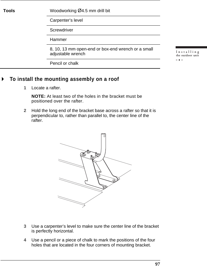 97Installingthe outdoor unitTo install the mounting assembly on a roof1Locate a rafter.NOTE: At least two of the holes in the bracket must be positioned over the rafter.2Hold the long end of the bracket base across a rafter so that it is perpendicular to, rather than parallel to, the center line of the rafter.3Use a carpenter’s level to make sure the center line of the bracket is perfectly horizontal.4Use a pencil or a piece of chalk to mark the positions of the four holes that are located in the four corners of mounting bracket.Tools Woodworking Ø4.5 mm drill bitCarpenter’s levelScrewdriverHammer8, 10, 13 mm open-end or box-end wrench or a small adjustable wrenchPencil or chalk