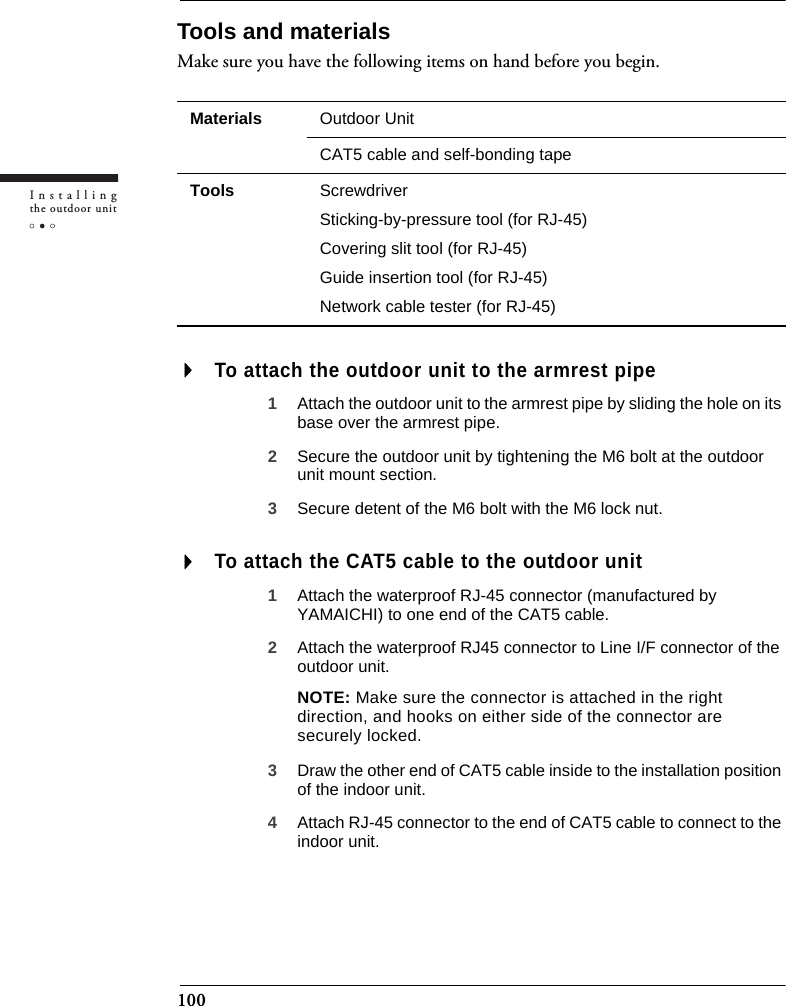 100Installingthe outdoor unitTools and materialsMake sure you have the following items on hand before you begin.To attach the outdoor unit to the armrest pipe1Attach the outdoor unit to the armrest pipe by sliding the hole on its base over the armrest pipe.2Secure the outdoor unit by tightening the M6 bolt at the outdoor unit mount section.3Secure detent of the M6 bolt with the M6 lock nut.To attach the CAT5 cable to the outdoor unit1Attach the waterproof RJ-45 connector (manufactured by YAMAICHI) to one end of the CAT5 cable.2Attach the waterproof RJ45 connector to Line I/F connector of the outdoor unit.NOTE: Make sure the connector is attached in the right direction, and hooks on either side of the connector are securely locked.3Draw the other end of CAT5 cable inside to the installation position of the indoor unit.4Attach RJ-45 connector to the end of CAT5 cable to connect to the indoor unit.Materials Outdoor UnitCAT5 cable and self-bonding tapeTools ScrewdriverSticking-by-pressure tool (for RJ-45)Covering slit tool (for RJ-45)Guide insertion tool (for RJ-45)Network cable tester (for RJ-45)