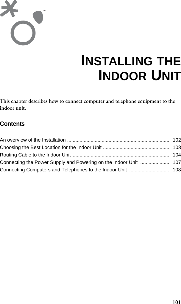 101This chapter describes how to connect computer and telephone equipment to the indoor unit.ContentsAn overview of the Installation ...........................................................................  102Choosing the Best Location for the Indoor Unit ................................................. 103Routing Cable to the Indoor Unit  ....................................................................... 104Connecting the Power Supply and Powering on the Indoor Unit  ...................... 107Connecting Computers and Telephones to the Indoor Unit  .............................. 108INSTALLING THEINDOOR UNIT