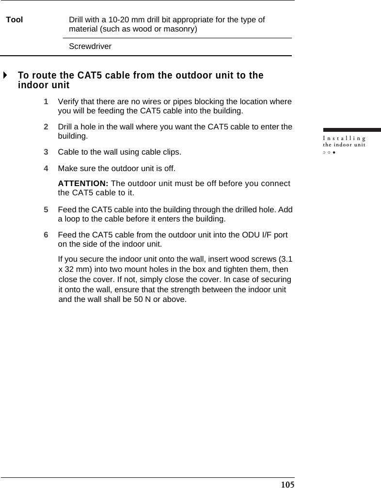 105Installingthe indoor unitTo route the CAT5 cable from the outdoor unit to the indoor unit1Verify that there are no wires or pipes blocking the location where you will be feeding the CAT5 cable into the building.2Drill a hole in the wall where you want the CAT5 cable to enter the building.3Cable to the wall using cable clips.4Make sure the outdoor unit is off.ATTENTION: The outdoor unit must be off before you connect the CAT5 cable to it.5Feed the CAT5 cable into the building through the drilled hole. Add a loop to the cable before it enters the building.6Feed the CAT5 cable from the outdoor unit into the ODU I/F port on the side of the indoor unit. If you secure the indoor unit onto the wall, insert wood screws (3.1 x 32 mm) into two mount holes in the box and tighten them, then close the cover. If not, simply close the cover. In case of securing it onto the wall, ensure that the strength between the indoor unit and the wall shall be 50 N or above.Tool Drill with a 10-20 mm drill bit appropriate for the type of material (such as wood or masonry) Screwdriver