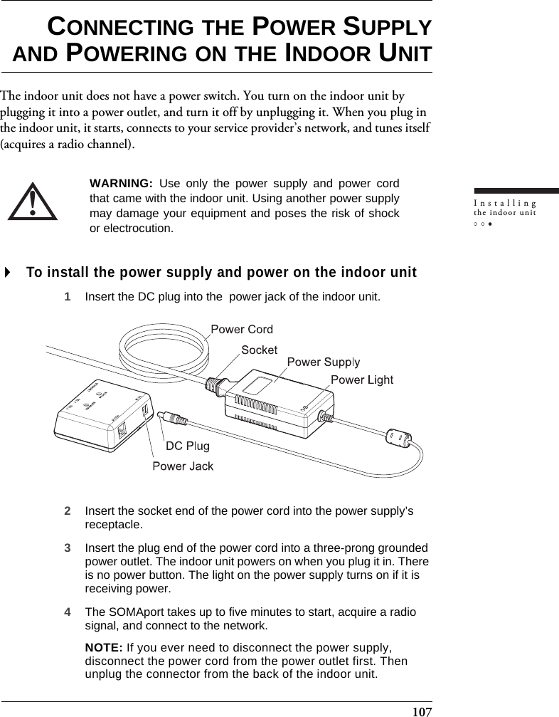 107Installingthe indoor unitCONNECTING THE POWER SUPPLYAND POWERING ON THE INDOOR UNITThe indoor unit does not have a power switch. You turn on the indoor unit by plugging it into a power outlet, and turn it off by unplugging it. When you plug in the indoor unit, it starts, connects to your service provider’s network, and tunes itself (acquires a radio channel).To install the power supply and power on the indoor unit1Insert the DC plug into the  power jack of the indoor unit.2Insert the socket end of the power cord into the power supply’s receptacle. 3Insert the plug end of the power cord into a three-prong grounded power outlet. The indoor unit powers on when you plug it in. There is no power button. The light on the power supply turns on if it is receiving power.4The SOMAport takes up to five minutes to start, acquire a radio signal, and connect to the network.NOTE: If you ever need to disconnect the power supply, disconnect the power cord from the power outlet first. Then unplug the connector from the back of the indoor unit.!WARNING:  Use only the power supply and power cordthat came with the indoor unit. Using another power supplymay damage your equipment and poses the risk of shockor electrocution.