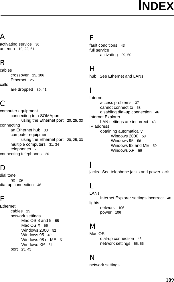 109Aactivating service 30antenna 19, 22, 61Bcablescrossover 25, 106Ethernet 25calls are dropped 39, 41Ccomputer equipmentconnecting to a SOMAportusing the Ethernet port 20, 25, 33connectingan Ethernet hub 33computer equipmentusing the Ethernet port 20, 25, 33multiple computers 31, 34telephones 28connecting telephones 26Ddial toneno 29dial-up connection 46EEthernetcables 25network settingsMac OS 8 and 9 55Mac OS X 56Windows 2000 52Windows 95 49Windows 98 or ME 51Windows XP 54port 25, 45Ffault conditions 43full serviceactivating 29, 50Hhub. See Ethernet and LANsIInternetaccess problems 37cannot connect to 58disabling dial-up connection 46Internet ExplorerLAN settings are incorrect 48IP addressobtaining automaticallyWindows 2000 58Windows 95 58Windows 98 and ME 59Windows XP 59Jjacks. See telephone jacks and power jackLLANsInternet Explorer settings incorrect 48lights network 106power 106MMac OSdial-up connection 46network settings 55, 56Nnetwork settingsINDEX