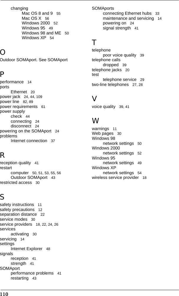 110changingMac OS 8 and 9 55Mac OS X 56Windows 2000 52Windows 95 49Windows 98 and ME 50Windows XP 54OOutdoor SOMAport. See SOMAportPperformance 14ports Ethernet 20power jack 24, 44, 109power line 82, 89power requirements 61power supplycheck 44connecting 24disconnect 24powering on the SOMAport 24problemsInternet connection 37Rreception quality 41restartcomputer 50, 51, 53, 55, 56Outdoor SOMAport 43restricted access 30Ssafety instructions 11safety precautions 12separation distance 22service modes 30service providers 18, 22, 24, 26servicesactivating 30servicing 14settingsInternet Explorer 48signalsreception 41strength 41SOMAportperformance problems 41restarting 43SOMAportsconnecting Ethernet hubs 33maintenance and servicing 14powering on 24signal strength 41Ttelephonepoor voice quality 39telephone callsdropped 39telephone jacks 20test telephone service 29two-line telephones 27, 28Vvoice quality 39, 41Wwarnings 11Web pages 30Windows 98network settings 50Windows 2000network settings 52Windows 95network settings 49Windows XPnetwork settings 54wireless service provider 18