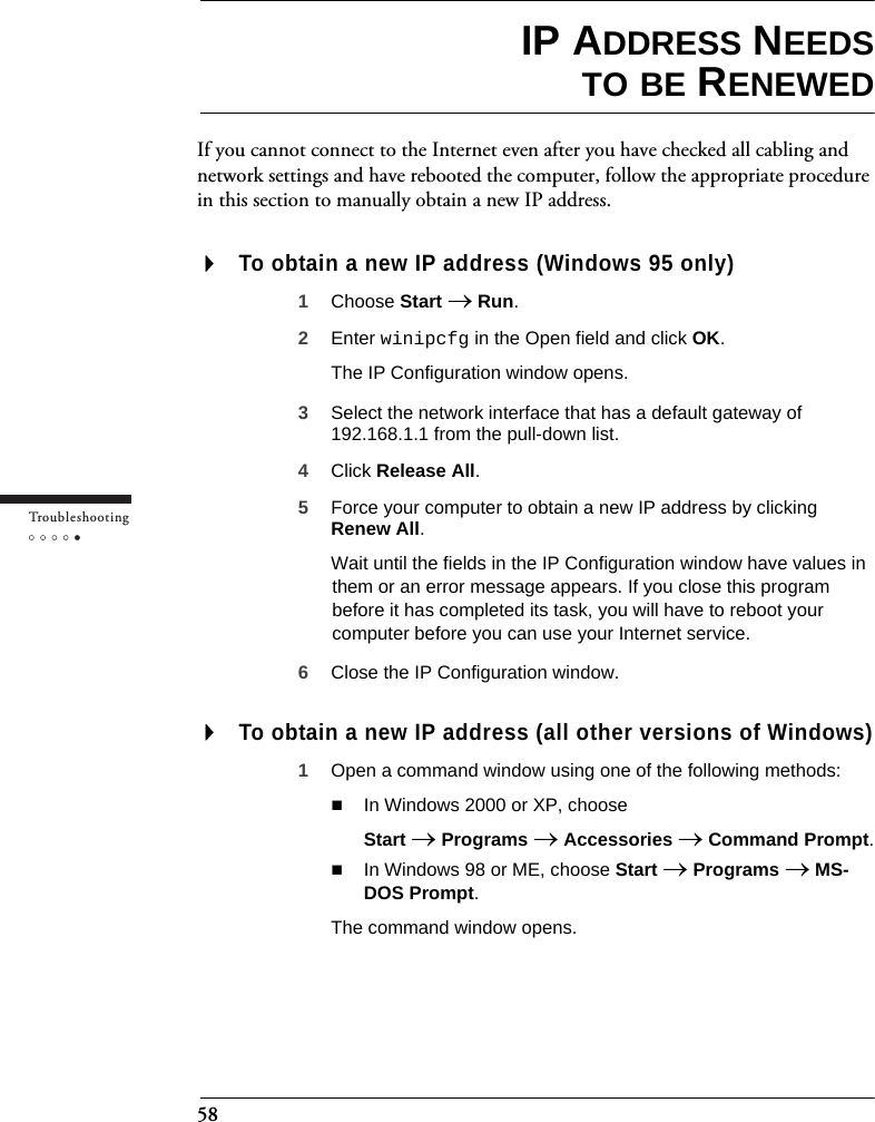 58Tr o u bleshootingIP ADDRESS NEEDSTO BE RENEWEDIf you cannot connect to the Internet even after you have checked all cabling and network settings and have rebooted the computer, follow the appropriate procedure in this section to manually obtain a new IP address.To obtain a new IP address (Windows 95 only)1Choose Start → Run.2Enter winipcfg in the Open field and click OK.The IP Configuration window opens.3Select the network interface that has a default gateway of 192.168.1.1 from the pull-down list.4Click Release All.5Force your computer to obtain a new IP address by clicking Renew All.Wait until the fields in the IP Configuration window have values in them or an error message appears. If you close this program before it has completed its task, you will have to reboot your computer before you can use your Internet service.6Close the IP Configuration window.To obtain a new IP address (all other versions of Windows)1Open a command window using one of the following methods:In Windows 2000 or XP, chooseStart → Programs → Accessories → Command Prompt.In Windows 98 or ME, choose Start → Programs → MS-DOS Prompt.The command window opens.