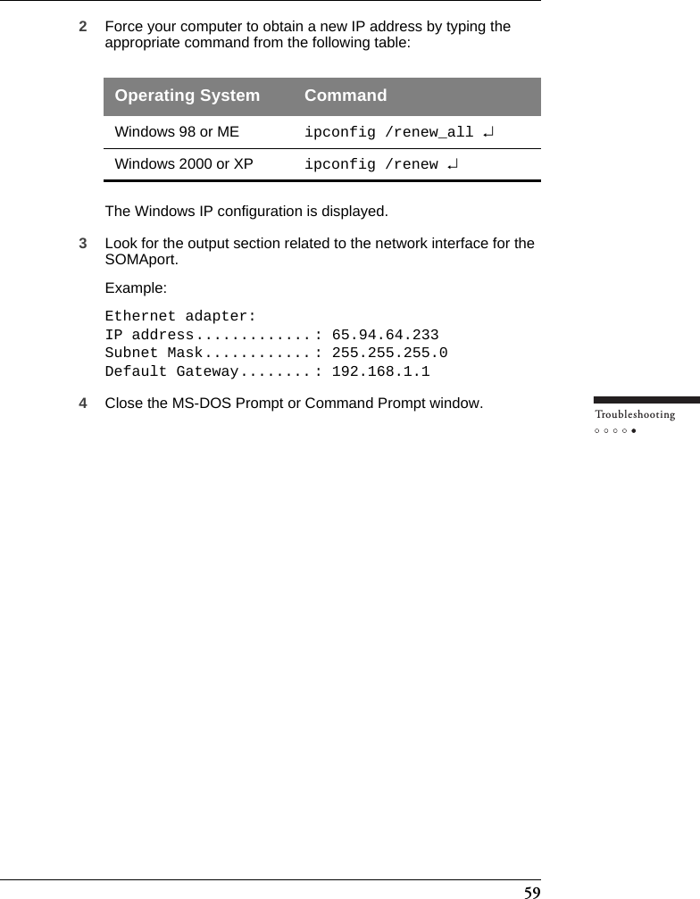 59Tr o u bleshooting2Force your computer to obtain a new IP address by typing the appropriate command from the following table:The Windows IP configuration is displayed.3Look for the output section related to the network interface for the SOMAport. Example:Ethernet adapter:IP address............. : 65.94.64.233Subnet Mask............ : 255.255.255.0Default Gateway........ : 192.168.1.14Close the MS-DOS Prompt or Command Prompt window.Operating System CommandWindows 98 or ME ipconfig /renew_all ↵Windows 2000 or XP ipconfig /renew ↵