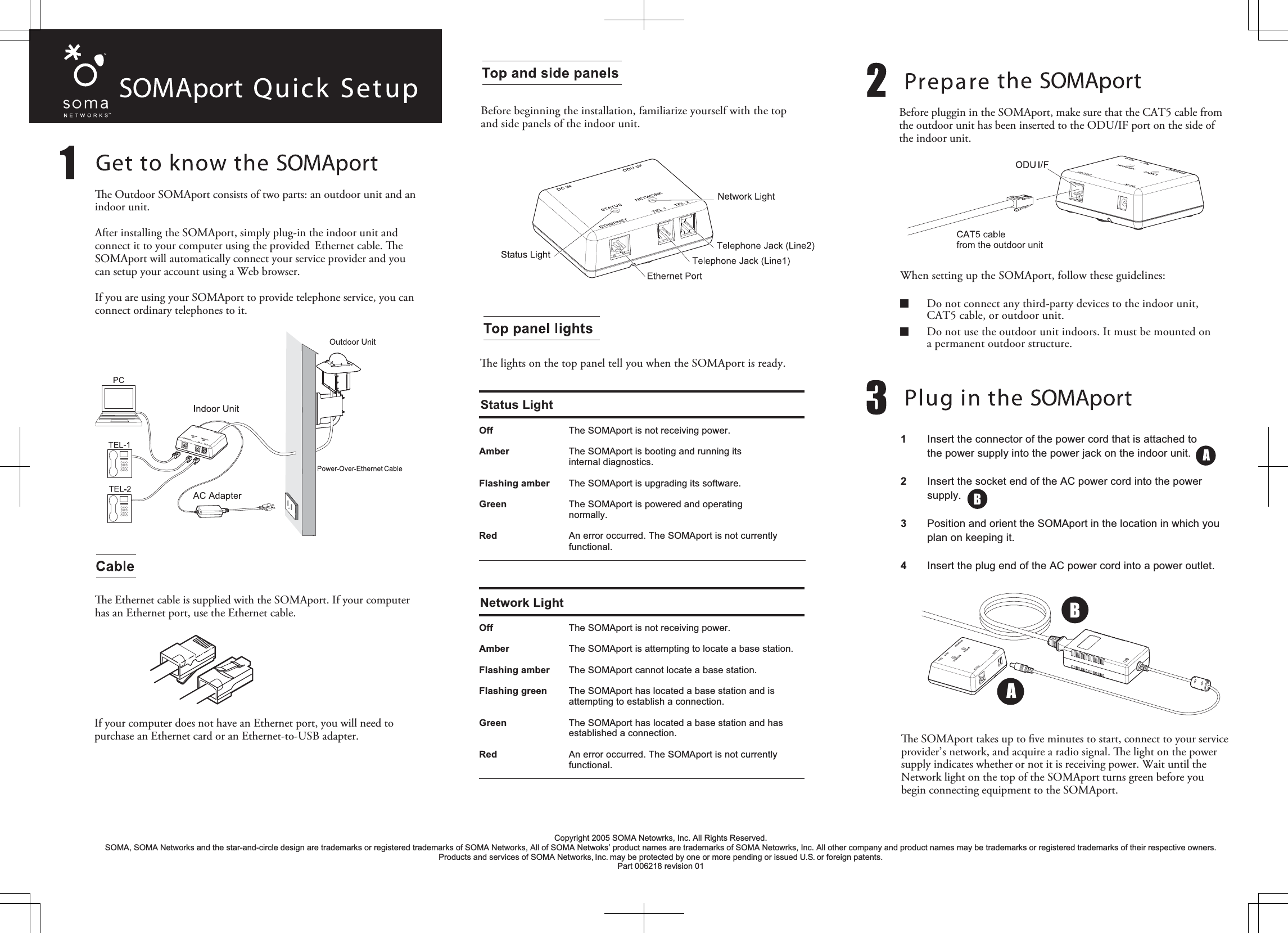 Before beginning the installation, familiarize yourself with the top and side panels of the indoor unit.e lights on the top panel tell you when the SOMAport is ready.Off    The SOMAport is not receiving power.Amber    The SOMAport is booting and running its   internal diagnostics.Flashing amber    The SOMAport is upgrading its software.Green    The SOMAport is powered and operating  normally.Red    An error occurred. The SOMAport is not currently  functional. Off  The SOMAport is not receiving power.Amber  The SOMAport is attempting to locate a base station.Flashing amber  The SOMAport cannot locate a base station.Flashing green  The SOMAport has located a base station and is   attempting to establish a connection.Green  The SOMAport has located a base station and has  established a connection. Red  An error occurred. The SOMAport is not currently  functional. Status LightNetwork LightWhen setting up the SOMAport, follow these guidelines:  Do not connect any third-party devices to the indoor unit,  CAT5 cable, or outdoor unit.  Do not use the outdoor unit indoors. It must be mounted on  a permanent outdoor structure.1   Insert the connector of the power cord that is attached to   the power supply into the power jack on the indoor unit.2   Insert the socket end of the AC power cord into the power  supply.3   Position and orient the SOMAport in the location in which you plan on keeping it.4   Insert the plug end of the AC power cord into a power outlet.e SOMAport takes up to ﬁve minutes to start, connect to your service provider’s network, and acquire a radio signal. e light on the power supply indicates whether or not it is receiving power. Wait until the Network light on the top of the SOMAport turns green before you begin connecting equipment to the SOMAport.e Outdoor SOMAport consists of two parts: an outdoor unit and an indoor unit. After installing the SOMAport, simply plug-in the indoor unit and connect it to your computer using the provided  Ethernet cable. e SOMAport will automatically connect your service provider and you can setup your account using a Web browser.If you are using your SOMAport to provide telephone service, you can connect ordinary telephones to it.e Ethernet cable is supplied with the SOMAport. If your computer has an Ethernet port, use the Ethernet cable.If your computer does not have an Ethernet port, you will need to purchase an Ethernet card or an Ethernet-to-USB adapter. Copyright 2005 SOMA Netowrks, Inc. All Rights Reserved.SOMA, SOMA Networks and the star-and-circle design are trademarks or registered trademarks of SOMA Networks, All of SOMA Netwoks’ product names are trademarks of SOMA Netowrks, Inc. All other company and product names may be trademarks or registered trademarks of their respective owners. Products and services of SOMA Networks, Inc. may be protected by one or more pending or issued U.S. or foreign patents.Part 006218 revision 01Before pluggin in the SOMAport, make sure that the CAT5 cable from the outdoor unit has been inserted to the ODU/IF port on the side of the indoor unit.