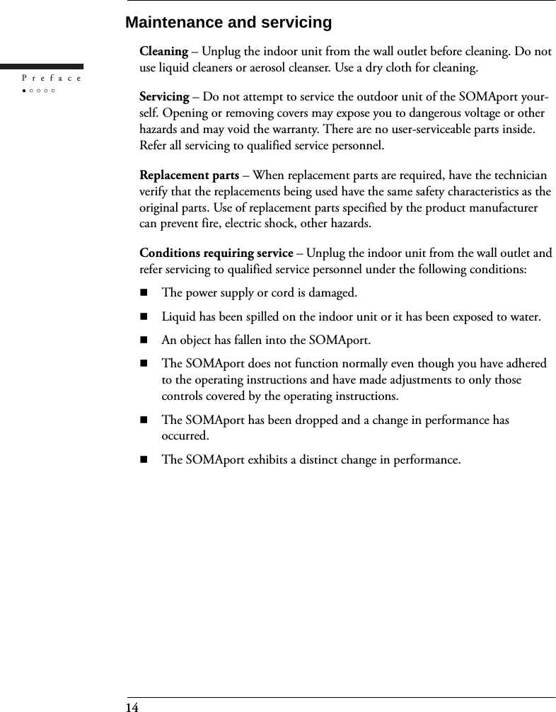 14PrefaceMaintenance and servicingCleaning – Unplug the indoor unit from the wall outlet before cleaning. Do not use liquid cleaners or aerosol cleanser. Use a dry cloth for cleaning.Servicing – Do not attempt to service the outdoor unit of the SOMAport your-self. Opening or removing covers may expose you to dangerous voltage or other hazards and may void the warranty. There are no user-serviceable parts inside. Refer all servicing to qualified service personnel.Replacement parts – When replacement parts are required, have the technician verify that the replacements being used have the same safety characteristics as the original parts. Use of replacement parts specified by the product manufacturer can prevent fire, electric shock, other hazards.Conditions requiring service – Unplug the indoor unit from the wall outlet and refer servicing to qualified service personnel under the following conditions:The power supply or cord is damaged.Liquid has been spilled on the indoor unit or it has been exposed to water.An object has fallen into the SOMAport.The SOMAport does not function normally even though you have adhered to the operating instructions and have made adjustments to only those controls covered by the operating instructions.The SOMAport has been dropped and a change in performance has occurred.The SOMAport exhibits a distinct change in performance.