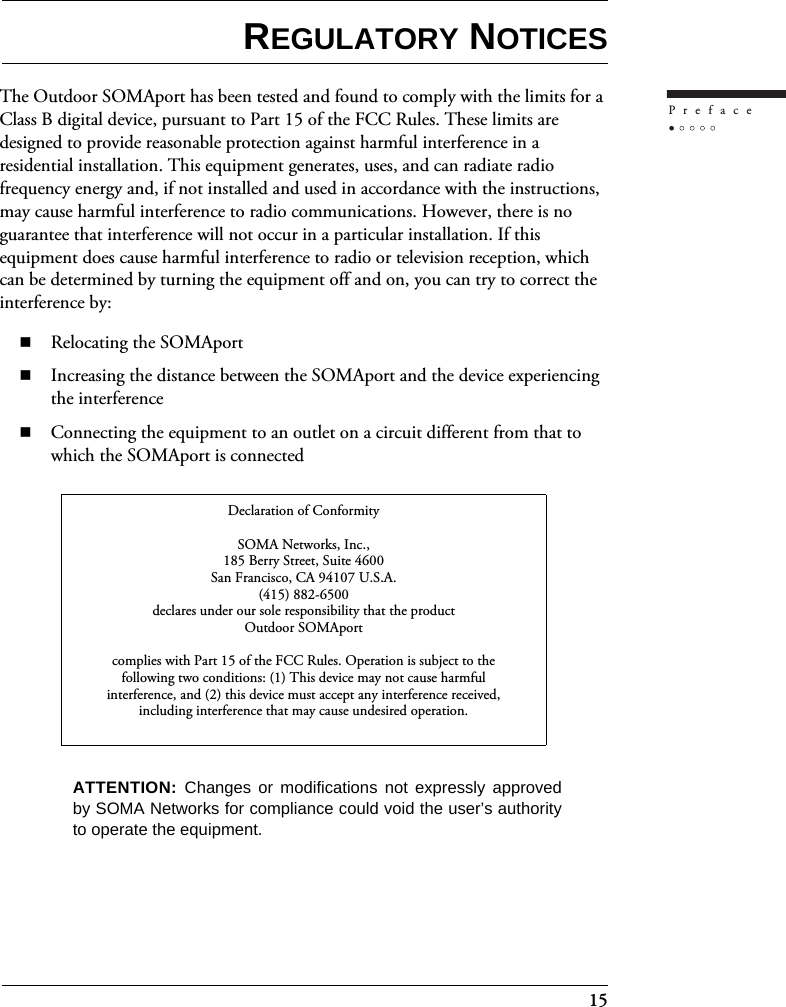 15PrefaceREGULATORY NOTICESThe Outdoor SOMAport has been tested and found to comply with the limits for a Class B digital device, pursuant to Part 15 of the FCC Rules. These limits are designed to provide reasonable protection against harmful interference in a residential installation. This equipment generates, uses, and can radiate radio frequency energy and, if not installed and used in accordance with the instructions, may cause harmful interference to radio communications. However, there is no guarantee that interference will not occur in a particular installation. If this equipment does cause harmful interference to radio or television reception, which can be determined by turning the equipment off and on, you can try to correct the interference by:Relocating the SOMAportIncreasing the distance between the SOMAport and the device experiencing the interferenceConnecting the equipment to an outlet on a circuit different from that to which the SOMAport is connectedDeclaration of ConformitySOMA Networks, Inc.,185 Berry Street, Suite 4600San Francisco, CA 94107 U.S.A.(415) 882-6500declares under our sole responsibility that the productOutdoor SOMAportcomplies with Part 15 of the FCC Rules. Operation is subject to thefollowing two conditions: (1) This device may not cause harmfulinterference, and (2) this device must accept any interference received,including interference that may cause undesired operation.ATTENTION:  Changes or modifications not expressly approvedby SOMA Networks for compliance could void the user’s authorityto operate the equipment.