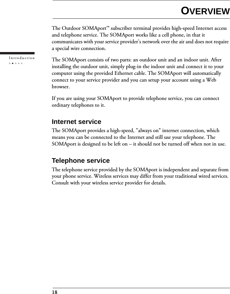 18IntroductionOVERVIEWThe Outdoor SOMAport™ subscriber terminal provides high-speed Internet access and telephone service. The SOMAport works like a cell phone, in that it communicates with your service provider’s network over the air and does not require a special wire connection.The SOMAport consists of two parts: an outdoor unit and an indoor unit. After installing the outdoor unit, simply plug-in the indoor unit and connect it to your computer using the provided Ethernet cable. The SOMAport will automatically connect to your service provider and you can setup your account using a Web browser.If you are using your SOMAport to provide telephone service, you can connect ordinary telephones to it.Internet serviceThe SOMAport provides a high-speed, &quot;always on&quot; internet connection, which means you can be connected to the Internet and still use your telephone. The SOMAport is designed to be left on – it should not be turned off when not in use.Telephone serviceThe telephone service provided by the SOMAport is independent and separate from your phone service. Wireless services may differ from your traditional wired services. Consult with your wireless service provider for details.