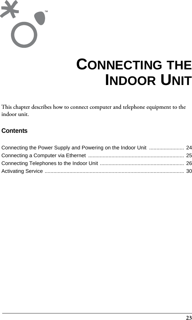 23This chapter describes how to connect computer and telephone equipment to the indoor unit.ContentsConnecting the Power Supply and Powering on the Indoor Unit  ........................ 24Connecting a Computer via Ethernet  ..................................................................  25Connecting Telephones to the Indoor Unit ..........................................................  26Activating Service ................................................................................................  30CONNECTING THEINDOOR UNIT