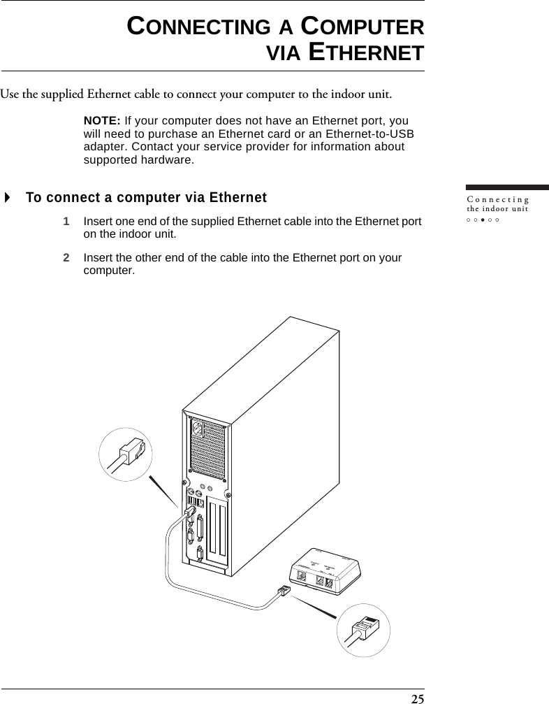 25Connectingthe indoor unitCONNECTING A COMPUTERVIA ETHERNETUse the supplied Ethernet cable to connect your computer to the indoor unit.NOTE: If your computer does not have an Ethernet port, you will need to purchase an Ethernet card or an Ethernet-to-USB adapter. Contact your service provider for information about supported hardware.To connect a computer via Ethernet1Insert one end of the supplied Ethernet cable into the Ethernet port on the indoor unit.2Insert the other end of the cable into the Ethernet port on your computer.