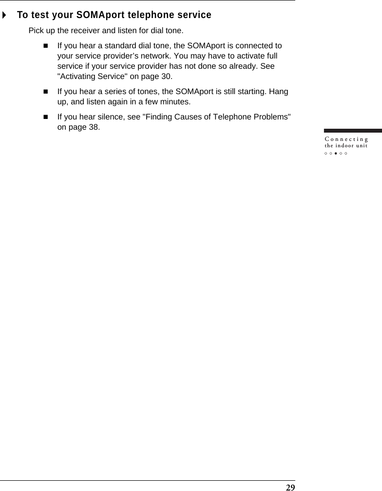 29Connectingthe indoor unitTo test your SOMAport telephone servicePick up the receiver and listen for dial tone.If you hear a standard dial tone, the SOMAport is connected to your service provider’s network. You may have to activate full service if your service provider has not done so already. See &quot;Activating Service&quot; on page 30.If you hear a series of tones, the SOMAport is still starting. Hang up, and listen again in a few minutes.If you hear silence, see &quot;Finding Causes of Telephone Problems&quot;  on page 38.