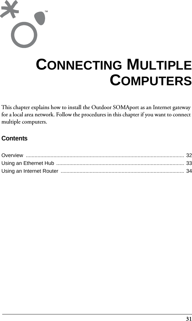 31This chapter explains how to install the Outdoor SOMAport as an Internet gateway for a local area network. Follow the procedures in this chapter if you want to connect multiple computers.ContentsOverview ............................................................................................................. 32Using an Ethernet Hub ........................................................................................ 33Using an Internet Router  ..................................................................................... 34CONNECTING MULTIPLECOMPUTERS