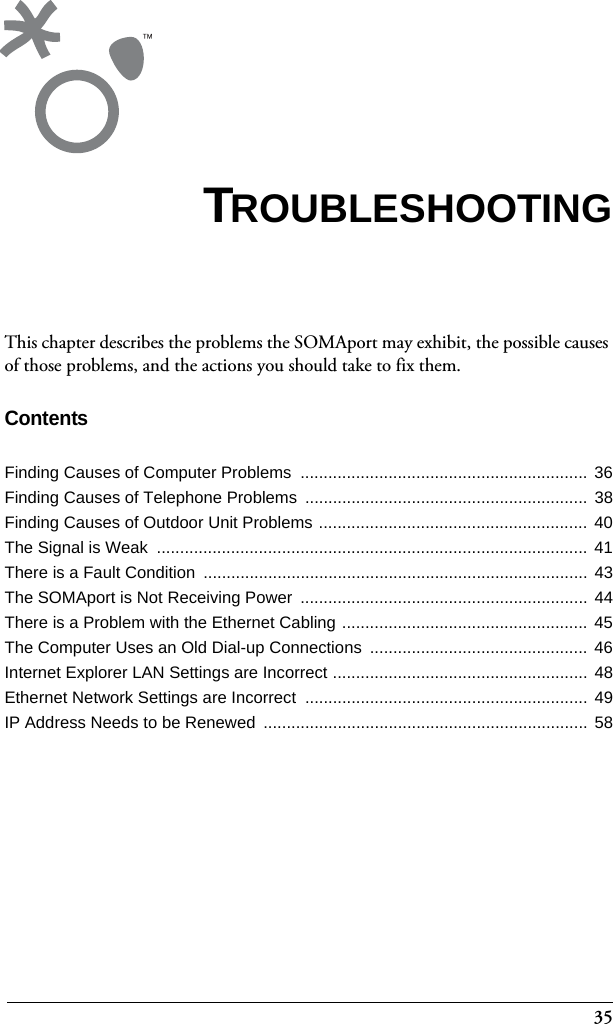 35This chapter describes the problems the SOMAport may exhibit, the possible causes of those problems, and the actions you should take to fix them.ContentsFinding Causes of Computer Problems  ..............................................................  36Finding Causes of Telephone Problems  ............................................................. 38Finding Causes of Outdoor Unit Problems ..........................................................  40The Signal is Weak  ............................................................................................. 41There is a Fault Condition  ................................................................................... 43The SOMAport is Not Receiving Power  .............................................................. 44There is a Problem with the Ethernet Cabling .....................................................  45The Computer Uses an Old Dial-up Connections  ............................................... 46Internet Explorer LAN Settings are Incorrect ....................................................... 48Ethernet Network Settings are Incorrect  ............................................................. 49IP Address Needs to be Renewed  ...................................................................... 58TROUBLESHOOTING