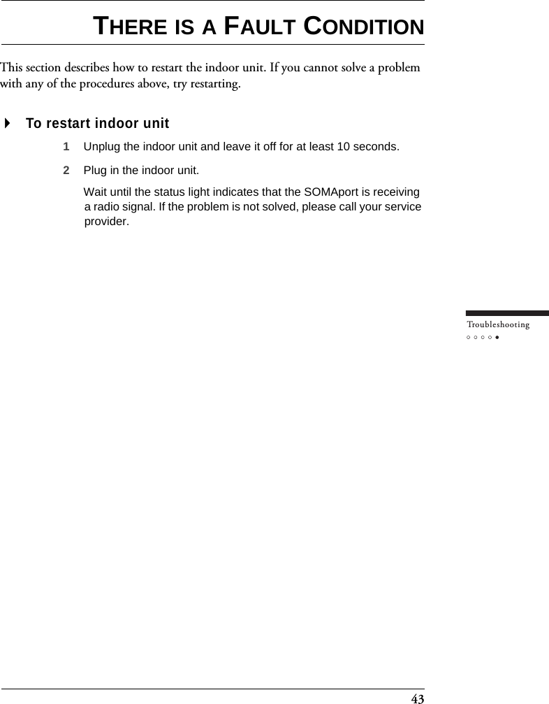 43Tr o u bleshootingTHERE IS A FAULT CONDITIONThis section describes how to restart the indoor unit. If you cannot solve a problem with any of the procedures above, try restarting.To restart indoor unit1Unplug the indoor unit and leave it off for at least 10 seconds.2Plug in the indoor unit.Wait until the status light indicates that the SOMAport is receiving a radio signal. If the problem is not solved, please call your service provider.