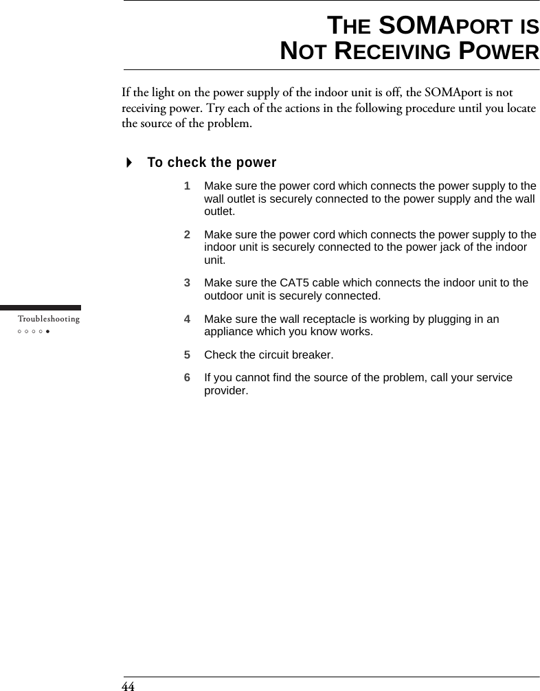 44Tr o u bleshootingTHE SOMAPORT ISNOT RECEIVING POWERIf the light on the power supply of the indoor unit is off, the SOMAport is not receiving power. Try each of the actions in the following procedure until you locate the source of the problem.To check the power1Make sure the power cord which connects the power supply to the wall outlet is securely connected to the power supply and the wall outlet.2Make sure the power cord which connects the power supply to the indoor unit is securely connected to the power jack of the indoor unit.3Make sure the CAT5 cable which connects the indoor unit to the outdoor unit is securely connected.4Make sure the wall receptacle is working by plugging in an appliance which you know works.5Check the circuit breaker.6If you cannot find the source of the problem, call your service provider.