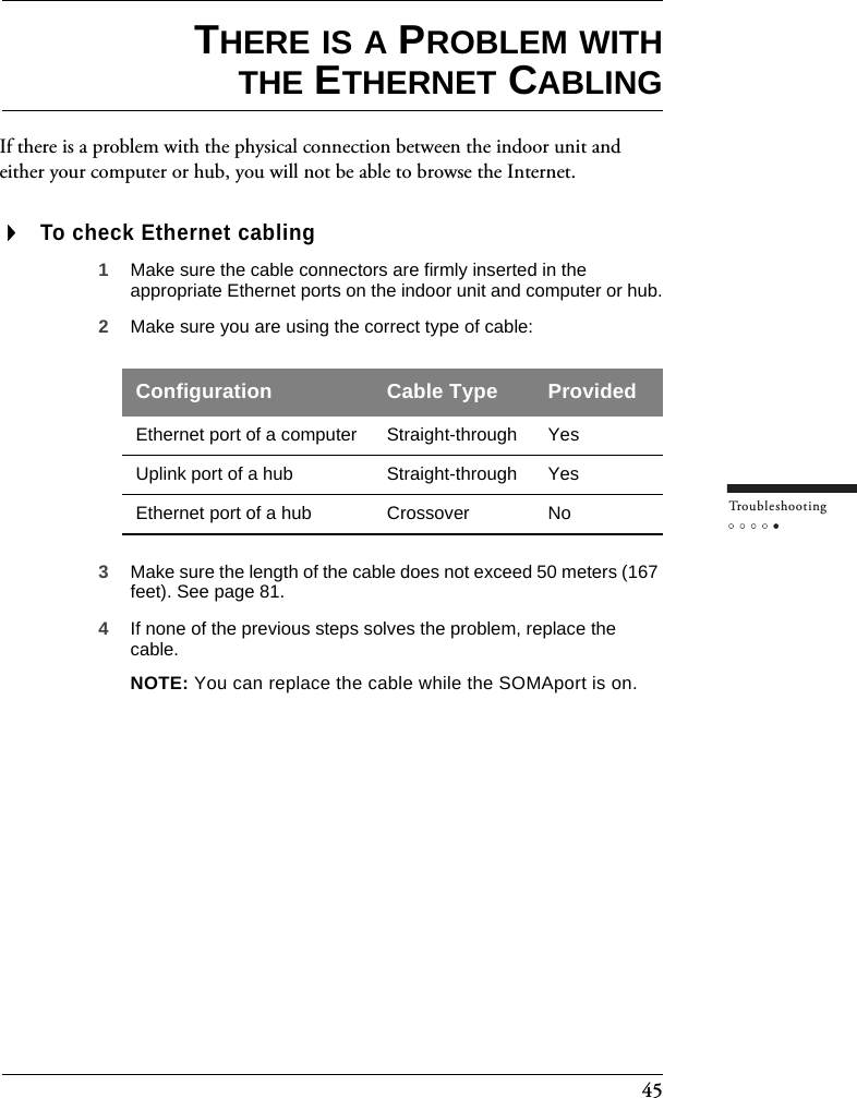 45Tr o u bleshootingTHERE IS A PROBLEM WITHTHE ETHERNET CABLINGIf there is a problem with the physical connection between the indoor unit and either your computer or hub, you will not be able to browse the Internet.To check Ethernet cabling1Make sure the cable connectors are firmly inserted in the appropriate Ethernet ports on the indoor unit and computer or hub.2Make sure you are using the correct type of cable:3Make sure the length of the cable does not exceed 50 meters (167 feet). See page 81.  4If none of the previous steps solves the problem, replace the cable.NOTE: You can replace the cable while the SOMAport is on.Configuration Cable Type ProvidedEthernet port of a computer Straight-through YesUplink port of a hub Straight-through YesEthernet port of a hub Crossover No